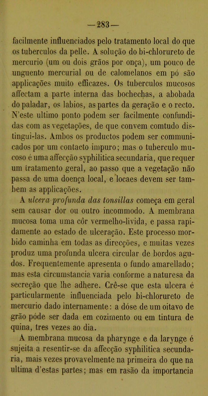 — 283— facilmente influenciados pelo tratamento local do que os tubérculos da pelle. A solução do bi-chlorureto de mercúrio (um ou dois grãos por onça), um pouco de unguento mercurial ou de calomelanos em pó são applicações muito efficazes. Os tubérculos mucosos afiectam a parte interna das bochechas, a abobada do paladar, os lábios, as partes da geração e o recto. N’este ultimo ponto podem ser facilmente confundi- das com as vegetações, de que convem comtudo dis- tingui-las. Ambos os productos podem ser communi- cados por um contacto impuro; mas o tubérculo mu- coso é uma aflecção syphilitica secundaria, que requer um tratamento geral, ao passo que a vegetação não passa de uma doença local, e locaes devem ser tam- bém as applicações. À ulcera profunda das tonsülas começa em geral sem causar dor ou outro incommodo. À membrana mucosa toma uma côr vermelho-livida, e passa rapi- damente ao estado de ulceração. Este processo mor- bido caminha em todas as direcções, e muitas vezes produz uma profunda ulcera circular de bordos agu- dos. Frequentemente apresenta o fundo amarellado; mas esta circumstancia varia conforme anaturesa da secreção que lhe adhere. Crê-se que esta ulcera é particularmente influenciada pelo bi-chlorureto de mercúrio dado internamente: a dóse de um oitavo de grão póde ser dada em cozimento ou em tintura de quina, tres vezes ao dia. A membrana mucosa da pharynge e da larynge é sujeita a resentir-se da aflecção syphilitica secunda- ria, mais vezes provavelmente na primeira do que na ultima d’estas partes; mas em rasão da importância