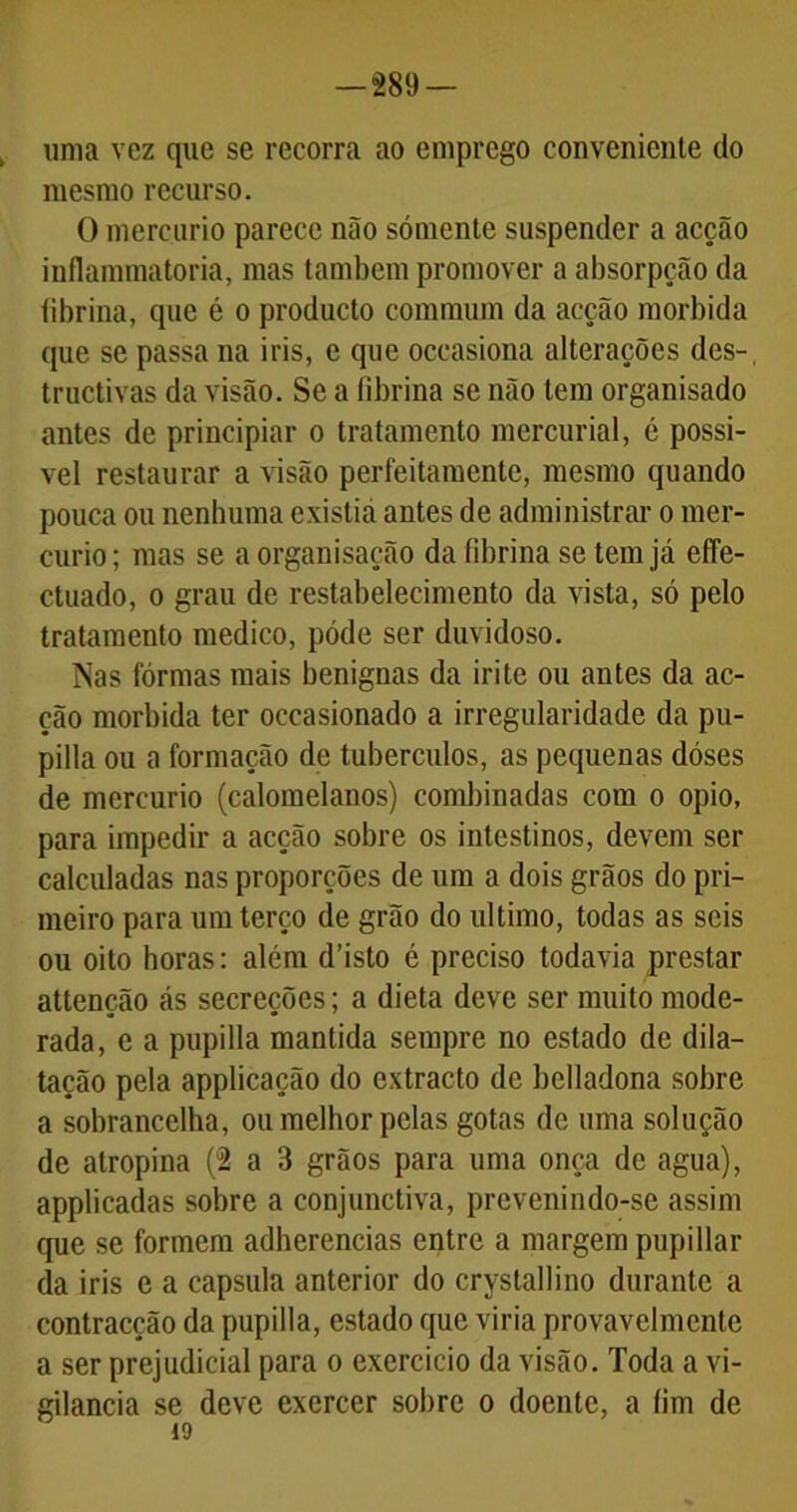 uma vez que se recorra ao emprego conveniente do mesmo recurso. O mercúrio parece não sómente suspender a acção inflammatoria, mas também promover a absorpção da fibrina, que é o producto commum da acção mórbida que se passa na iris, e que occasiona alterações des-, tructivas da visão. Se a fibrina se não tem organisado antes de principiar o tratamento mercurial, é possí- vel restaurar a visão perfeitamente, mesmo quando pouca ou nenhuma existia antes de administrar o mer- cúrio ; mas se a organisação da fibrina se tem já effe- ctuado, o grau de restabelecimento da vista, só pelo tratamento medico, póde ser duvidoso. Nas fôrmas mais benignas da irite ou antes da ac- ção mórbida ter occasionado a irregularidade da pu- pilla ou a formação de tubérculos, as pequenas dóses de mercúrio (calomelanos) combinadas com o opio, para impedir a acção sobre os intestinos, devem ser calculadas nas proporções de um a dois grãos do pri- meiro para um terço de grão do ultimo, todas as seis ou oito horas: além d’isto é preciso todavia prestar attenção ás secreções; a dieta deve ser muito mode- rada, e a pupilla mantida sempre no estado de dila- tação pela applicação do extracto de belladona sobre a sobrancelha, ou melhor pelas gotas de uma solução de atropina (2 a 3 grãos para uma onça de agua), applicadas sobre a conjunctiva, prevenindo-se assim que se formem adherencias entre a margem pupillar da iris e a capsula anterior do cryslallino durante a contracção da pupilla, estado que viria provavelmente a ser prejudicial para o exercício da visão. Toda a vi- gilância se deve exercer sobre o doente, a íim de 19