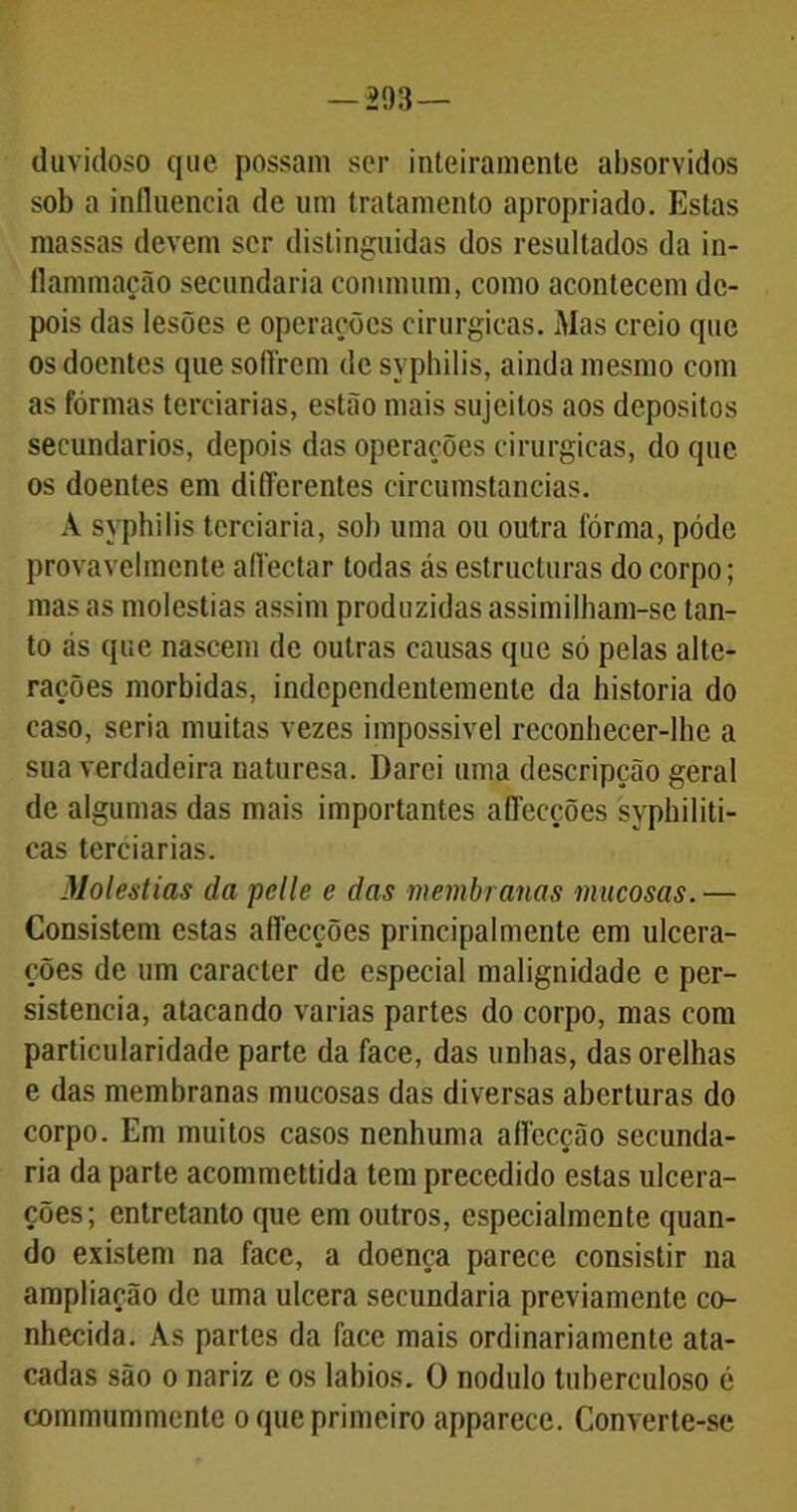 duvidoso que possam ser inteiramente absorvidos sob a influencia de um tratamento apropriado. Estas massas devem ser distinguidas dos resultados da in- flammação secundaria commum, como acontecem de- pois das lesões e operações cirúrgicas. Mas creio que os doentes que soflrcm desyphilis, ainda mesmo com as fôrmas terciárias, estão mais sujeitos aos depositos secundários, depois das operações cirúrgicas, do que os doentes em differentes circumstancias. A syphilis terciaria, sob uma ou outra fôrma, pôde provavelmente aflectar todas ás estructuras do corpo; mas as moléstias assim produzidas assimilham-se tan- to as que nascem de outras causas que só pelas alte- rações mórbidas, independentemente da historia do caso, seria muitas vezes impossível rcconhecer-lbe a sua verdadeira naturesa. Darei uma descripção geral de algumas das mais importantes aflecções syphiliti- cas terciárias. Moléstias da pelle e das membranas mucosas.— Consistem estas aflecções principalmente em ulcera- ções de um caracter de especial malignidade e per- sistência, atacando varias partes do corpo, mas com particularidade parte da face, das unhas, das orelhas e das membranas mucosas das diversas aberturas do corpo. Em muitos casos nenhuma aflecção secunda- ria da parte acommettida tem precedido estas ulcera- ções; entretanto que em outros, especialmente quan- do existem na face, a doença parece consistir na ampliação de uma ulcera secundaria previamente co- nhecida. As partes da face mais ordinariamente ata- cadas são o nariz e os lábios. O nodulo tuberculoso é commummente o que primeiro apparece. Converte-se