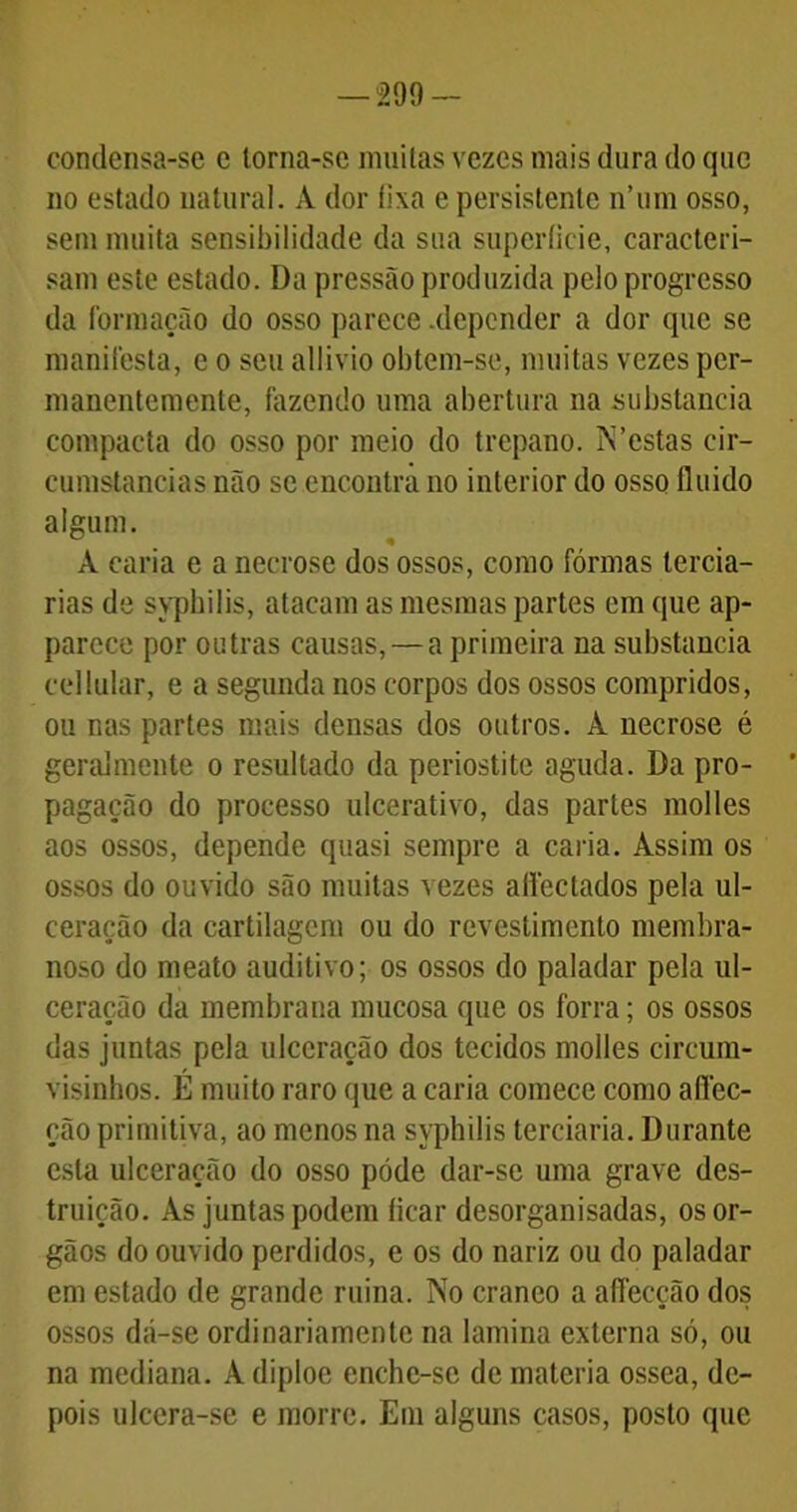 -299- condensa-se c torna-se muitas vezes mais dura do que no estado natural. A dor fixa e persistente n’um osso, sem muita sensibilidade da sua superfície, caracteri- sam este estado. Da pressão produzida pelo progresso da formação do osso parece .depender a dor que se manifesta, e o seu allivio obtem-se, muitas vezes per- manentemente, fazendo uma abertura na substancia compacta do osso por meio do trépano. IS’estas cir- eumstancias não se encontra no interior do osso fluido algum. À caria e a necrose dos ossos, como fôrmas terciá- rias de syphilis, atacam as mesmas partes em que ap- parcce por outras causas, — a primeira na substancia cellular, e a segunda nos corpos dos ossos compridos, ou nas partes mais densas dos outros. À necrose é geralmente o resultado da periostite aguda. Da pro- pagação do processo ulcerativo, das partes molles aos ossos, depende quasi sempre a caria. Assim os ossos do ouvido são muitas vezes aflectados pela ul- ceração da cartilagem ou do revestimento membra- noso do meato auditivo; os ossos do paladar pela ul- ceração da membrana mucosa que os forra; os ossos das juntas pela ulceração dos tecidos molles cireum- visinhos. É muito raro que a caria comece como aflec- çãoprimitiva, ao menos na syphilis terciaria. Durante esta ulceração do osso pode dar-se uma grave des- truição. As juntas podem ficar desorganisadas, osor- gãos do ouvido perdidos, e os do nariz ou do paladar em estado de grande ruina. TSTo craneo a affecção dos ossos dá-se ordinariamente na lamina externa só, ou na mediana. Adiploe cnche-sc de matéria ossea, de- pois ulcera-se e morre. Em alguns casos, posto que