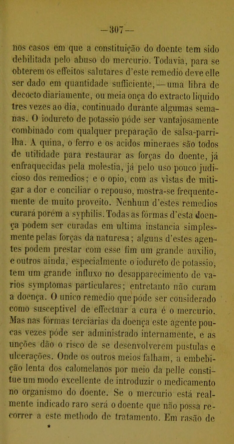 -307 — nos casos em que a constituição do doente tem sido debilitada pelo abuso do mercúrio. Todavia, para se obterem os efleitos salutares d’este remédio deve elle ser dado em quantidade sufficiente,— umá libra de decocto diariamente, ou meia onça do extracto liquido tres vezes ao dia, continuado durante algumas sema- nas. O iodureto de potássio póde ser vantajosamente combinado com qualquer preparação de salsa-parri- Iha. À quina, o ferro e os ácidos mincraes são todos de utilidade para restaurar as forças do doente, já enfraquecidas pela moléstia, já pelo uso pouco judi- cioso dos remedios; e o opio, com as vistas de miti- gar a dor e conciliar o repouso, mostra-se frequente- mente de muito proveito. Nenhum d’estcs remedios curará porém a syphilis. Todas as fôrmas d’esta doen- ça podem ser curadas em ultima instancia simples- mente pelas forcas danaturesa; alguns d’estes agen- tes podem prestar com esse fim um grande auxilio, e outros ainda, especialmente o iodureto de potássio, tem um grande influxo no desapparecimento de vá- rios symptomas particulares; entretanto não curam a doença. O unico remedio que póde ser considerado como susceptível de efíectuar a cura é o mercúrio. Mas nas fôrmas terciárias da doença este agente pou- cas vezes póde ser administrado internamente, e as unções dão o risco de se desenvolverem pustulas c ulcerações. Onde os outros meios falham, a embebi- ção lenta dos calomelanos por meio da pelle consti- tueum modo excellente de introduzir o medicamento no organismo do doente. Se o mercúrio está real- mente indicado raro será o doente que não possa re- correr a este methodo de tratamento. Em rasão de *