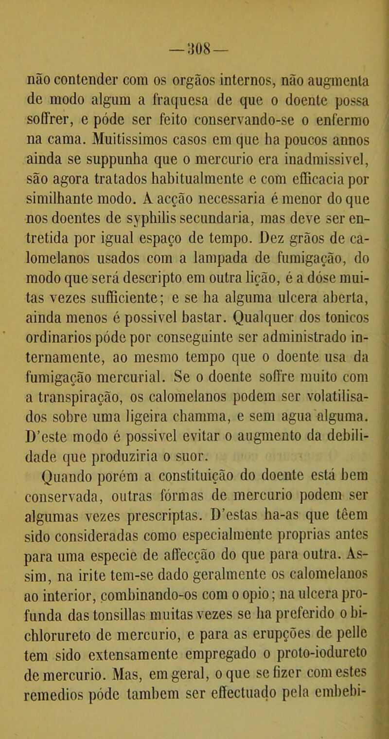 não contender com os orgãos internos, não augmenta de modo algum a fraquesa de que o doente possa soífrer, e póde ser feito conservando-se o enfermo na cama. Muitíssimos casos em que ha poucos annos ainda se suppunha que o mercúrio era inadmissível, são agora tratados habitualmente e com efficacia por similhante modo. A acção necessária é menor do que nos doentes de syphilis secundaria, mas deve ser en- tretida por igual espaço de tempo. Dez grãos de ca- lomelanos usados com a lampada de fumigação, do modo que será descripto em outra lição, é a dóse mui- tas vezes sufiiciente; e se ha alguma ulcera aberta, ainda menos é possível bastar. Qualquer dos tonicos ordinários póde por conseguinte ser administrado in- ternamente, ao mesmo tempo que o doente usa da fumigação mercurial. Se o doente soffre muito com a transpiração, os calomelanos podem ser volatilisa- dos sobre uma ligeira chamma, e sem agua alguma. D’este modo é possível evitar o augmento da debili- dade que produziria o suor. Quando porém a constituição do doente está bem conservada, outras fôrmas de mercúrio podem ser algumas vezes prescriptas. D’estas ha-as que têem sido consideradas como especialmente próprias antes para uma especie de affecção do que para outra. As- sim, na irite tem-se dado geralmente os calomelanos ao interior, combinando-os com o opio; na ulcera pro- funda das tonsillas muitas vezes se ba preferido o bi- chlorureto de mercúrio, e para as erupções de pelle tem sido extensamente empregado o proto-iodureto de mercúrio. Mas, em geral, o que se fizer comestes remédios póde também ser efiectuado pela embebi-