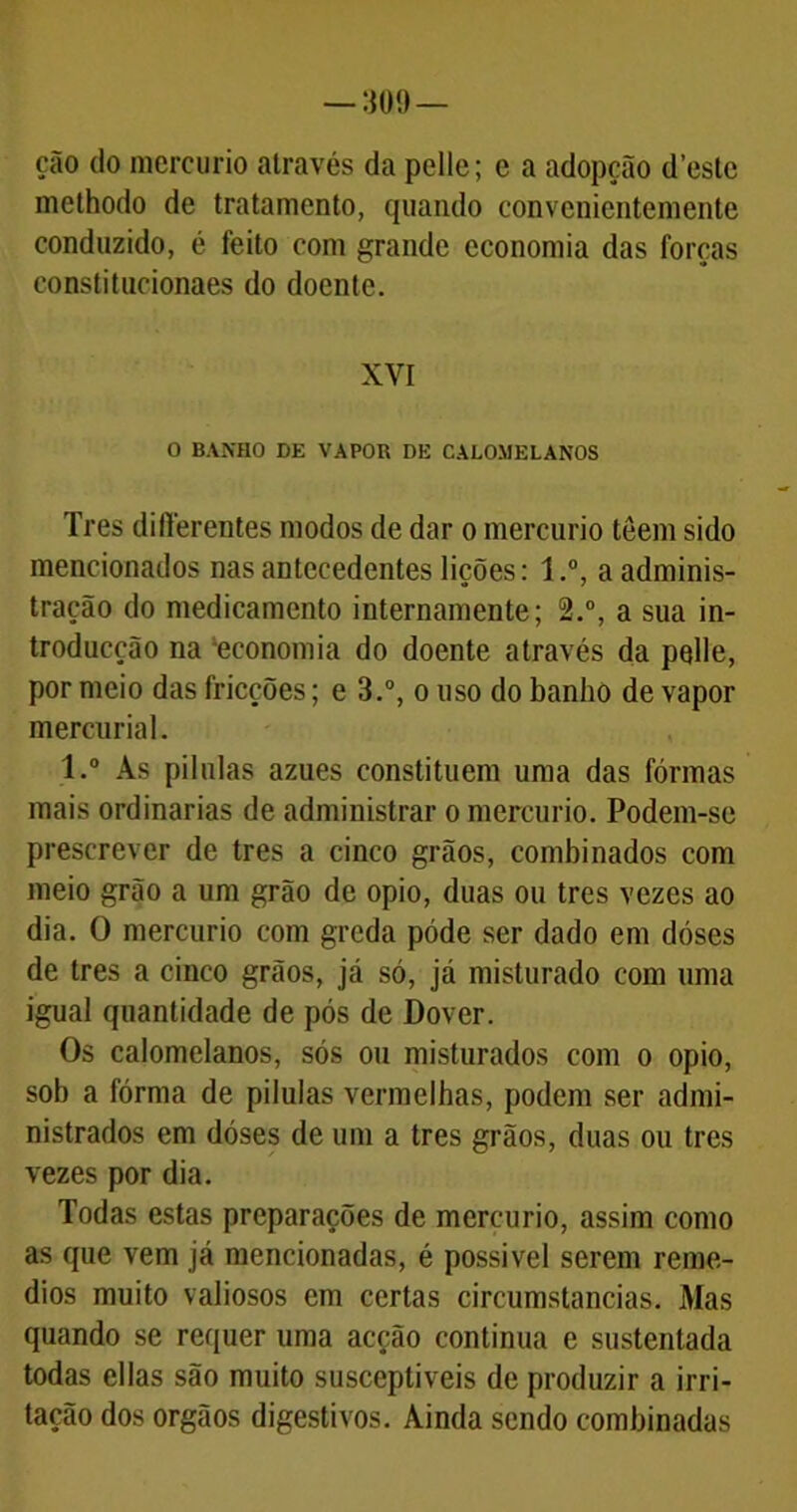 ção do mercúrio através da pelle; e a adopeão deste melhodo de tratamento, quando convenientemente conduzido, é feito com grande economia das forças constitucionaes do doente. XVI O BANHO DE VAPOR DE CALOMELANOS Tres differentes modos de dar o mercúrio têem sido mencionados nas antecedentes lições: 1.°, a adminis- tração do medicamento internamente; 2.°, a sua in- troducção na 'economia do doente através da pelle, por meio das fricções; e 3.°, o uso do banho de vapor mercurial. l.° Às pilnlas azues constituem uma das formas mais ordinárias de administrar o mercúrio. Podem-se prescrever de tres a cinco grãos, combinados com meio grão a um grão de opio, duas ou tres vezes ao dia. O mercúrio com greda póde ser dado em doses de tres a cinco grãos, já só, já misturado com uma igual quantidade de pós de Dover. Os calomelanos, sós ou misturados com o opio, sob a fórma de pilulas vermelhas, podem ser admi- nistrados em dóses de um a tres grãos, duas ou tres vezes por dia. Todas estas preparações de mercúrio, assim como as que vem já mencionadas, é possível serem remé- dios muito valiosos em certas circumstancias. Mas quando se requer uma acção continua e sustentada todas ellas são muito susceptíveis de produzir a irri- tação dos orgãos digestivos. Ainda sendo combinadas