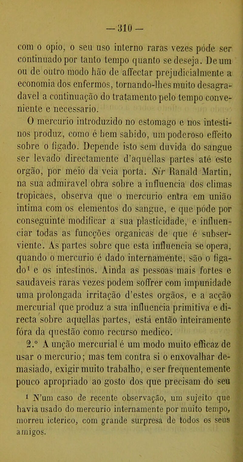 -310- com o opio, o seu uso interno raras vezes póde ser continuado por tanto tempo quanto se deseja. De um ou de outro modo hão de aíTectar prejudicialmente a economia dos enfermos, tornando-lhes muito desagra- dável a continuação do tratamento pelo tempo conve- niente e necessário. 0 mercúrio introduzido no estomago e nos intesti- nos produz, como é hem sabido, um poderoso efleito sobre o íigado. Depende isto sem duvida do sangue ser levado directamcnte dhaquellas partes até este orgão, por meio da veia porta. Sir Ranald Martin, na sua admiravel obra sobre a influencia dos climas tropicaes, observa que o mercúrio entra em união intima com os elementos do sangue, e que póde por conseguinte modificar a sua plasticidade, e influen- ciar todas as funcções organicas de que é subser- viente. As partes sobre que esta influencia se opera, quando o mercúrio é dado internamente, são o íiga- do1 e os intestinos. Ainda as pessoas mais fortes e saudaveis raras vezes podem soffrer com impunidade uma prolongada irritação d’estes orgãos, e a acção mcrcurial que produz a sua influencia primitiva e di- recta sobre aqucllas partes, está então inteiramente fóra da questão como recurso medico. 2.° A unção mercurial é um modo muito eflicaz de usar o mercúrio; mas tem contra si o enxovalhar de- masiado, exigir muito trabalho, eser frequentemente pouco apropriado ao gosto dos que precisam do seu 1 N’um caso de recente observação, um sujeito que havia usado do mercúrio internamente por muito tempo, morreu ictérico, com grande surpresa de todos os seus amigos.