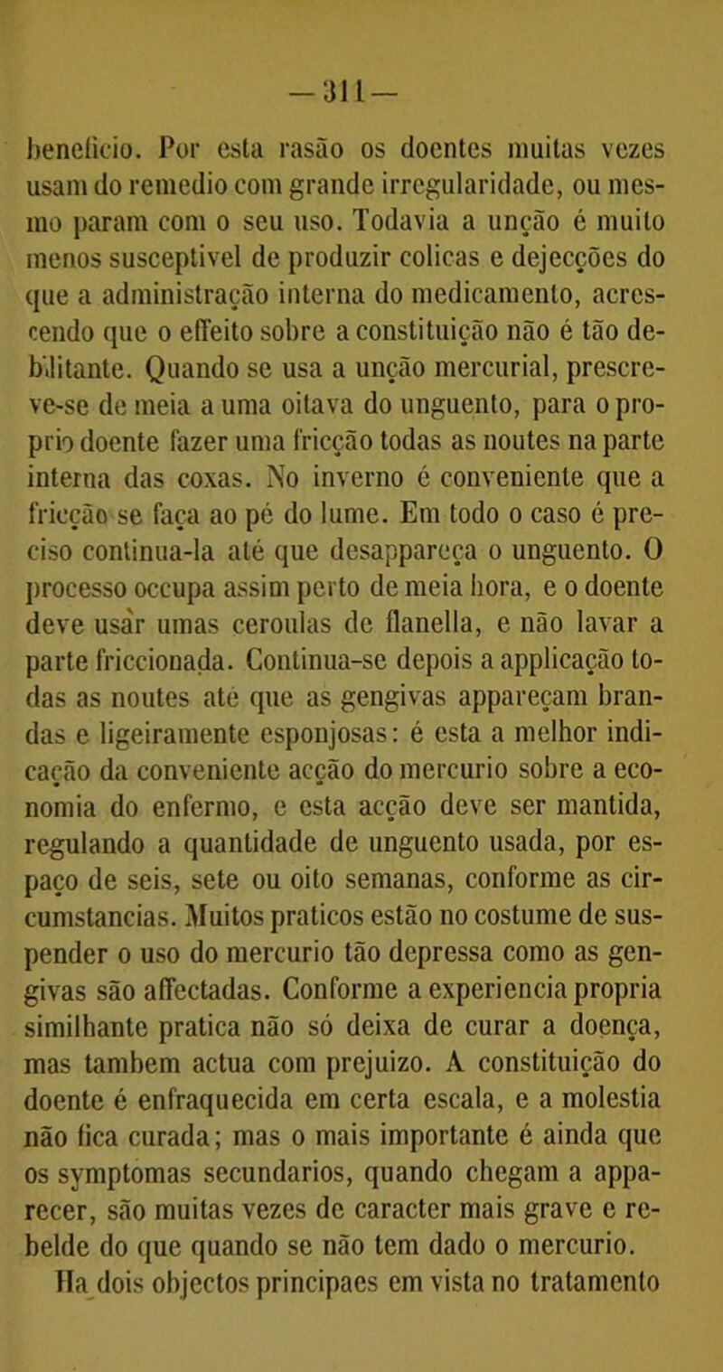 beneficio. Por esta rasão os doentes muitas vezes usam do remedio com grande irregularidade, ou mes- mo param com o seu uso. Todavia a unção é muito menos susceptível de produzir cólicas e dejecções do tpie a administração interna do medicamento, acres- cendo que o effeito sobre a constituição não é tão de- bilitante. Quando se usa a unção mercurial, prescre- ve-se de meia a uma oitava do unguento, para o pro- prio doente fazer uma fricção todas as noutes na parte interna das coxas. No inverno c conveniente que a fricção se faca ao pé do lume. Em todo o caso é pre- ciso continua-la até que desappareça o unguento. O processo occupa assim perto de meia hora, e o doente deve usar umas ceroulas de flanella, e não lavar a parte friccionada. Continua-se depois a applicação to- das as noutes ate que as gengivas appareçam bran- das e ligeiramente esponjosas: é esta a melhor indi- cação da conveniente acção do mercúrio sobre a eco- nomia do enfermo, e esta acção deve ser mantida, regulando a quantidade de unguento usada, por es- paço de seis, sete ou oito semanas, conforme as cir- cumstancias. Muitos práticos estão no costume de sus- pender o uso do mercúrio tão depressa como as gen- givas são affectadas. Conforme a experiencia própria similhante pratica não só deixa de curar a doença, mas também actua com prejuízo. A constituição do doente é enfraquecida em certa escala, e a moléstia não fica curada; mas o mais importante é ainda que os symptomas secundários, quando chegam a appa- recer, são muitas vezes de caracter mais grave e re- belde do que quando se não tem dado o mercúrio. TTa dois objectos principaes em vista no tratamento