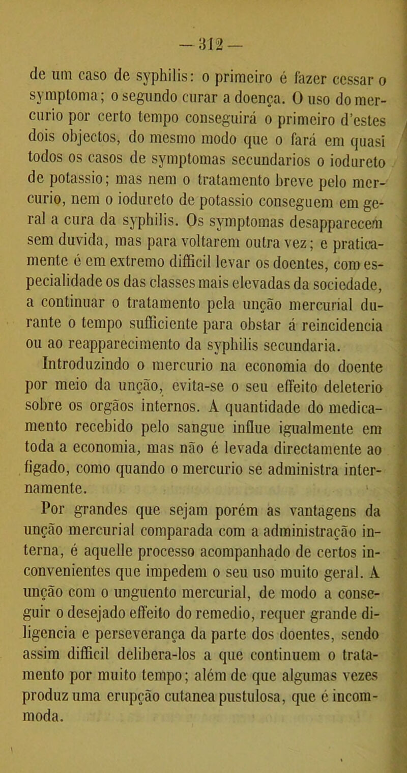 symptoma; o segundo curar a doença. O uso do mer- cúrio por certo tempo conseguirá o primeiro d’estes dois objectos, do mesmo modo que o fará em quasi todos os casos de symptomas secundários o iodureto de potássio; mas nem o tratamento breve pelo mer- cúrio, nem o iodureto de potássio conseguem em ge- ral a cura da syphilis. Os symptomas desapparecem sem duvida, mas para voltarem outra vez; e pratica- menle é em extremo difficil levar os doentes, com es- pecialidade os das classes mais elevadas da sociedade, a continuar o tratamento pela unção mercurial du- rante o tempo sufficiente para obstar á reincidência ou ao reapparecimento da syphilis secundaria. Introduzindo o mercúrio na economia do doente por meio da unção, evita-se o seu eífeito deleterio sobre os orgãos internos. A quantidade do medica- mento recebido pelo sangue influe igualmente em toda a economia, mas não é levada directamente ao ligado, como quando o mercúrio se administra inter- namente. Por grandes que sejam porém as vantagens da unção mercurial comparada com a administração in- terna, é aquelle processo acompanhado de certos in- convenientes que impedem o seu uso muito geral. À unção com o unguento mercurial, de modo a conse- guir o desejado efíeito do remedio, requer grande di- ligencia e perseverança da parte dos doentes, sendo assim difficil delibera-los a que continuem o trata- mento por muito tempo; além de que algumas vezes produz uma erupção cutanea pustulosa, que é incom- moda.