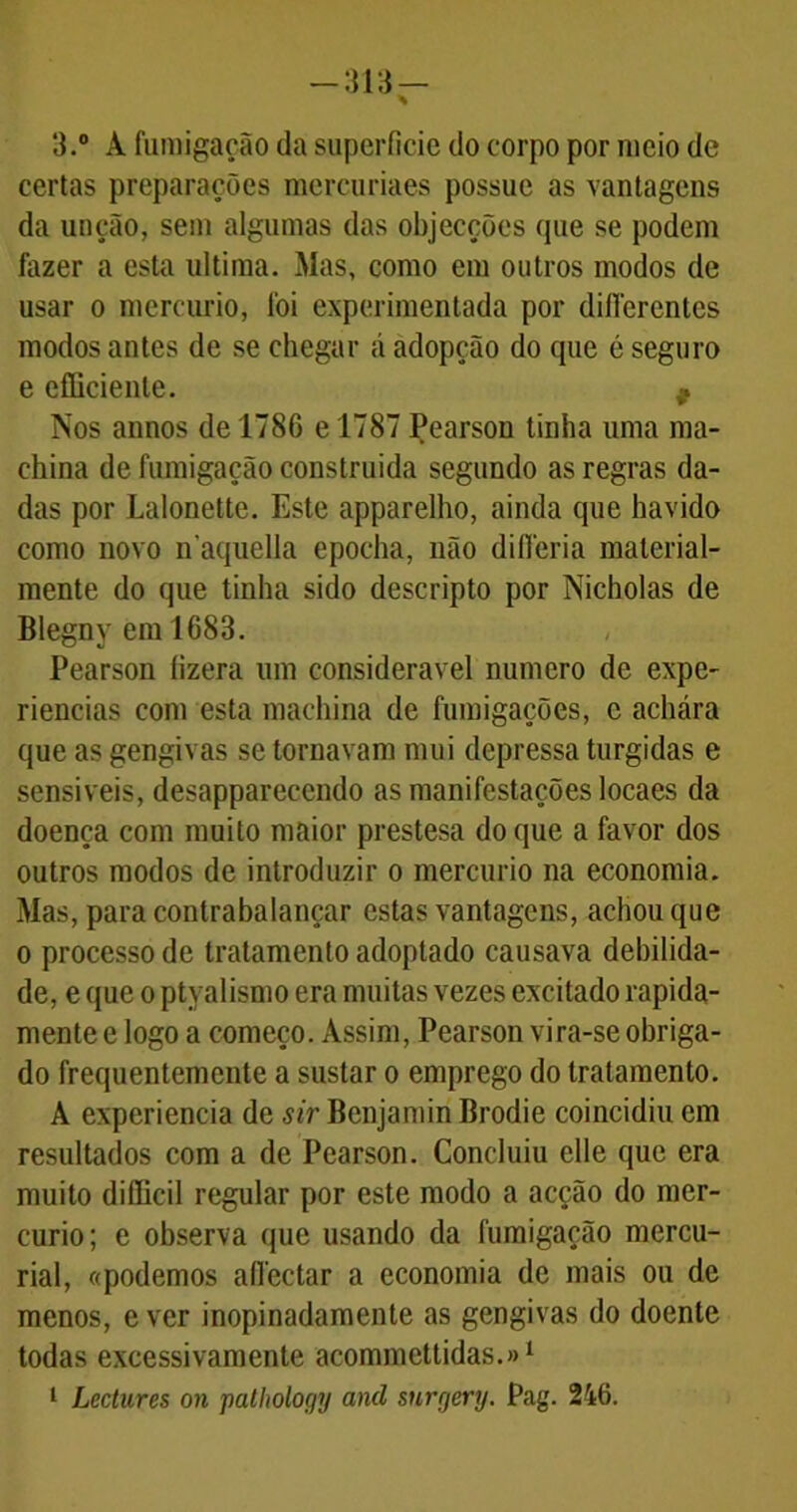 -m- 3.° A fumigação da superfície do corpo por meio dc certas preparações mercuriaes possue as vantagens da unção, sem algumas das objecções que se podem fazer a esta ultima. Mas, como em outros modos de usar o mercúrio, foi experimentada por diflerentes modos antes de se chegar á adopção do que é seguro e efficienle. 9 Nos annos de 1786 e 1787 Pearson tinha uma ma- ehina de fumigação construída segundo as regras da- das por Lalonette. Este apparelho, ainda que havido como novo n aquella epocha, não difleria material- mente do que tinha sido descripto por Nicholas de Blegny em 1683. Pearson fizera um considerável numero de expe- riências com esta machina de fumigações, e achára que as gengivas se tornavam mui depressa túrgidas e sensíveis, desappareccndo as manifestações locaes da doença com muito maior prestesa do que a favor dos outros modos de introduzir o mercúrio na economia. Mas, para contrabalançar estas vantagens, achou que o processo de tratamento adoptado causava debilida- de, e que o ptyalismo era muitas vezes excitado rapida- mente e logo a começo. Assim, Pearson vira-se obriga- do frequentemente a sustar o emprego do tratamento. A experiencia de sir Benjamin Brodie coincidiu em resultados com a dc Pearson. Concluiu elle que era muito diflicil regular por este modo a acção do mer- cúrio; e observa que usando da fumigação mercu- rial, «podemos aflectar a economia de mais ou de menos, e ver inopinadamente as gengivas do doente todas excessivamente acommettidas.»1