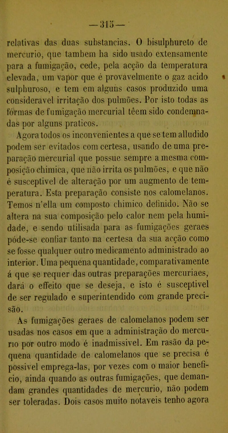 relativas das duas substancias. 0 bisulphureto de mercúrio, que também ha sido usado extensamente para a fumigação, cede, pela acção da temperatura elevada, um vapor que é provavelmente o gaz acido sulphuroso, e tem em alguns casos produzido uma considerável irritação dos pulmões. Por isto todas as fôrmas de fumigação mercurial lêemsido condemna- das por alguns práticos. Agora todos os inconvenientes a que se tem alludido podem ser evitados com certesa, usando de uma pre- paração mercurial que possue sempre a mesma com- posição chimica, que não irrita os pulmões, e que não é susceptível de alteração por um augmento de tem- peratura. Esta preparação consiste nos calomelanos. Temos n’ella um composto chimico definido. Não se altera na sua composição pelo calor nem pela humi- dade, e sendo utilisada para as fumigações geraes póde-sc confiar tanto na certesa da sua acção como se fosse qualquer outro medicamento administrado ao interior. Uma pequena quantidade, compara ti vamcnle á que se requer das outras preparações mercuriaes, dará o effeito que se deseja, e isto é susceptível de ser regulado e superintendido com grande preci- são. Às fumigações geraes de calomelanos podem ser usadas nos casos em que a administração do mercú- rio por outro modo é inadmissível. Em rasão da pe- quena quantidade de calomelanos que se precisa ó possível emprega-las, por vezes com o maior benefi- cio, ainda quando as outras fumigações, que deman- dam grandes quantidades de mercúrio, não podem ser toleradas. Dois casos muito notáveis tenho agora