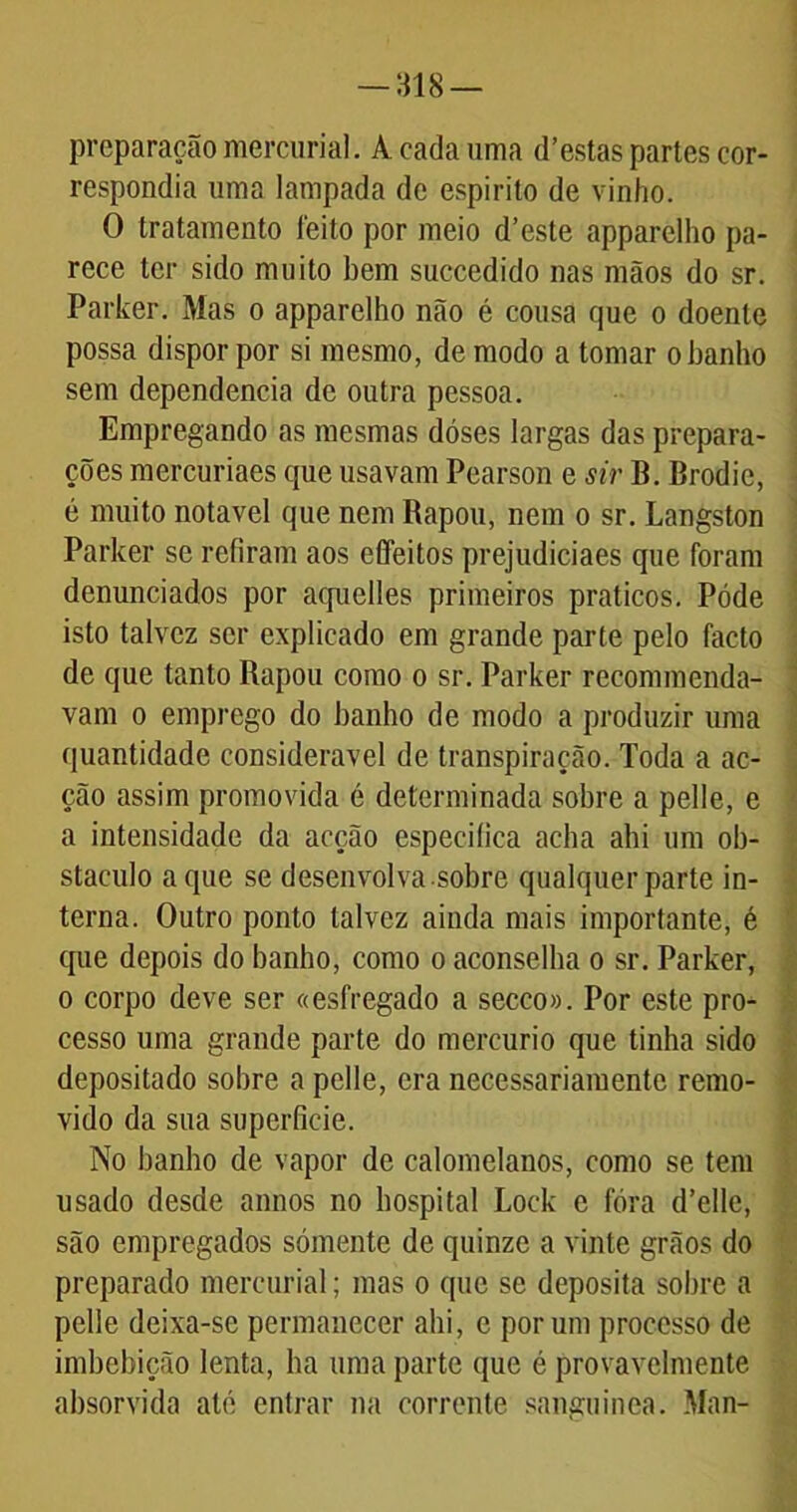 preparação mercurial. A cada uma d’estas partes cor- respondia uma lampada de espirito de vinho. O tratamento feito por meio d’este apparelho pa- rece ter sido muito bem succedido nas mãos do sr. Parker. Mas o apparelho não é cousa que o doente possa dispor por si mesmo, de modo a tomar o banho sem dependencia de outra pessoa. Empregando as mesmas dóses largas das prepara- ções mercuriaes que usavam Pearson e sir B. Brodic, é muito notável que nem Rapou, nem o sr. Langston Parker se refiram aos effeitos prejudiciaes que foram denunciados por aquelles primeiros práticos. Póde isto talvez ser explicado em grande parte pelo facto de que tanto Rapou como o sr. Parker recommenda- vam o emprego do banho de modo a produzir uma quantidade considerável de transpiração. Toda a ac- ção assim promovida é determinada sobre a pelle, e a intensidade da acção especifica acha ahi um ob- stáculo a que se desenvolva sobre qualquer parte in- terna. Outro ponto talvez ainda mais importante, é que depois do banho, como o aconselha o sr. Parker, o corpo deve ser «esfregado a secco». Por este pro- cesso uma grande parte do mercúrio que tinha sido depositado sobre a pelle, era necessariamente remo- vido da sua superfície. No banho de vapor de calomelanos, como se tem usado desde annos no hospital Lock e fora d’ellc, são empregados sómente de quinze a vinte grãos do preparado mercurial; mas o que se deposita sobre a pelle deixa-se permanecer ahi, c por um processo de imbebição lenta, ba uma parte que é provavelmente absorvida ate entrar na corrente sanguínea. Man-