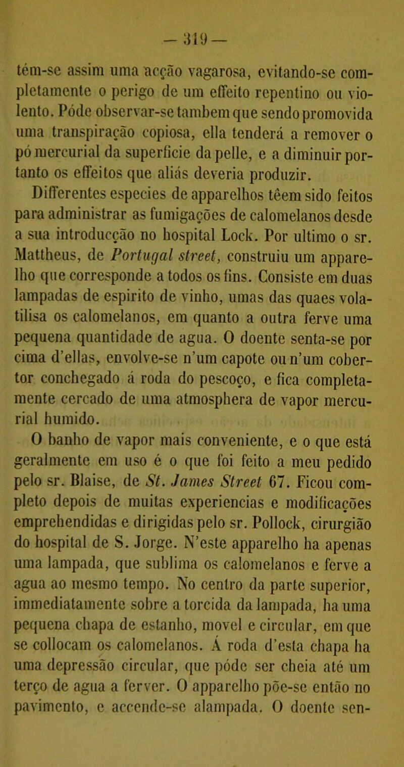 tém-se assim uma acção vagarosa, evitando-se com- pletamente o perigo de um effeito repentino ou vio- lento. Póde observar-se também que sendo promovida uma transpiração copiosa, ella tenderá a remover o pó mercurial da superlicie dapelle, e a diminuir por- tanto os effeitos que aliás deveria produzir. DilTerentes especies deapparelhos têemsido feitos para administrar as fumigações de calomelanos desde a sua introducção no hospital Lock. Por ultimo o sr. Mattheus, de Portugal Street, construiu um appare- lho que corresponde a todos os íins. Consiste em duas lampadas de espirito de vinho, umas das quaes vola- tilisa os calomelanos, era quanto a outra ferve uma pequena quantidade de agua. O doente senta-se por cima d’ellas, envolve-se num capote oun’um cober- tor conchegado á roda do pescoço, e fica completa- mente cercado de uma atmosphera de vapor mercu- rial húmido. O banho de vapor mais conveniente, e o que está geralmente em uso é o que foi feito a meu pedido pelo sr. Blaise, de St. James Street 07. Ficou com- pleto depois de muitas experiencias e modificações emprehendidas e dirigidas pelo sr. Pollock, cirurgião do hospital de S. Jorge. N’este apparelho ha apenas uma lampada, que sublima os calomelanos e ferve a agua ao mesmo tempo. No centro da parte superior, immediatamente sobre a torcida da lampada, ha uma pequena chapa de estanho, movei e circular, em que se collocam os calomelanos. À roda d’esta chapa ha uma depressão circular, que póde ser cheia até um terço de agua a ferver. O apparelho põe-se então no pavimento, e accende-se alampada. O doente sen-