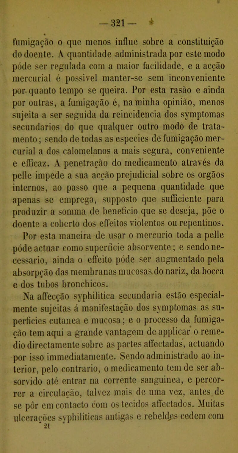 -321- * fumigação o que menos influc sobre a constituição cio doente. A quantidade administrada por este modo póde ser regulada com a maior facilidade, e a acção mercurial é possível manter-se sem inconveniente por- quanto tempo se queira. Por esta rasão c ainda por outras, a fumigação é, na minha opinião, menos sujeita a ser seguida da reincidência dos symptomas secundários do que qualquer outro modo de trata- mento ; sendo de todas as especies de fumigação mer- curial a dos calomelanos a mais segura, conveniente e efficaz. À penetração do medicamento através da pelle impede a sua acção prejudicial sobre os orgãos internos, ao passo que a pequena quantidade que apenas se emprega, supposto que sufliciente para produzir a somma de beneficio que se deseja, põe o doente a coberto dos eíTeitos violentos ou repentinos. Por esta maneira de usar o mercúrio toda a pelle póde actuar como superfície absorvente; e sendo ne- cessário, ainda o eíTeito póde ser augmentado pela absorpção das membranas mueosas.do nariz, da bocca e dos tubos bronchicos. Na aflécção syphilitica secundaria estão especial- mente sujeitas á manifestação dos symptomas as su- perfícies cutanea e mucosa; e o processo da fumiga- ção tem aqui a grande vantagem de applicar o reme- dio directamente sobre as partes affectadas, actuando por isso immediatamente. Sendo administrado ao in- terior, pelo contrario, o medicamento tem de ser ab- sorvido até entrar na corrente sanguínea, e percor- rer a circulação, talvez mais de uma vez, antes de se pôr em contacto com os tecidos afléctados. Muitas ulcerações svphiliticas antigas e rehekles cedem com '21 