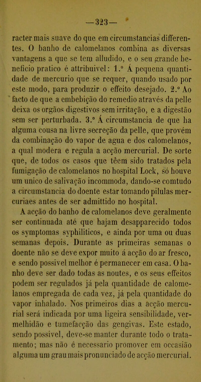 racter mais suave do que em circumstancias difloren- tes. O banho de calomclanos combina as diversas vantagens a que se tem alludido, e o seu grande be- neficio pratico é attribuivel: l.° Á pequena quanti- dade de mercúrio que se requer, quando usado por este modo, para produzir o effeito desejado. 2.° Ao lacto de que a embebição do remédio através da pelle deixa os orgãos digestivos sem irritação, e a digestão sem ser perturbada. 3.° Á circumstancia de que ha alguma cousa na livre secreção da pelle, que provém da combinação do vapor de agua e dos calomelanos, a qual modera e regula a acção mercurial. De sorte que, de todos os casos que téem sido tratados pela fumigação de calomelanos no hospital Lock, só houve um unico de salivação incommoda, dando-se comtudo a circumstancia do doente estar tomando pilulas mer- curiaes antes de ser admittido no hospital. A acção do banho de calomelanos deve geralmente ser continuada até que hajam dcsapparecido todos os symptomas syphiliticos, e ainda por uma ou duas semanas depois. Durante as primeiras semanas o doente não se deve expor muito á acção do ar fresco, e sendo possível melhor é permanecer em casa. O ba- nho deve ser dado todas as noutes, e os seus efleilos podem ser regulados já pela quantidade de calome- lanos empregada de cada vez, já pela quantidade do vapor inhalado. Nos primeiros dias a acção mcrcu- rial será indicada por uma ligeira sensibilidade, ver- melhidão c tumefaeção das gengivas. Este estado, sendo possível, deve-se manter durante todo o trata- mento; mas não é necessário promover em oceasião alguma um grau mais pronunciado de acção mercurial.