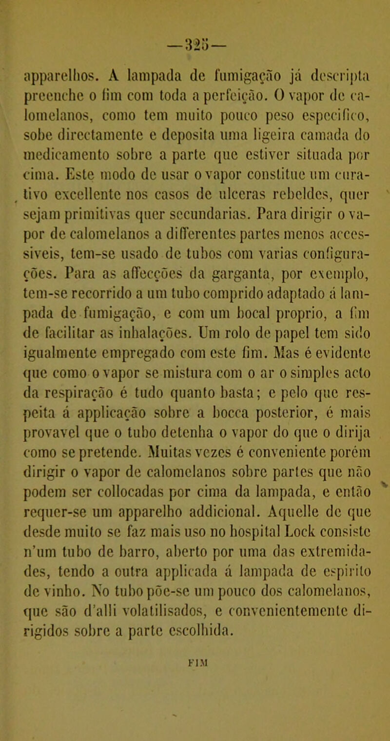 — 325— apparelhos. A lampada de fumigação já descripta preenche o fira com toda a perfeição. O vapor de ca- lomelanos, como tem muito pouco peso especifico, sobe dircctamcnte e deposita uma ligeira camada do medicamento sobre a parte que estiver situada por cima. Este modo de usar o vapor constituo um cura- tivo excellente nos casos de ulceras rebeldes, quer sejam primitivas quer secundarias. Para dirigir o va- por de ealomelanos a difTerentes partes menos acces- siveis, tem-se usado de tubos com varias configura- ções. Para as aflecções da garganta, por exemplo, tem-se recorrido a um tubo comprido adaptado á lam- pada de fumigação, e com um bocal proprio, a fim de facilitar as inhalações. Um rolo de papel tem sido igualmente empregado com este fim. Mas é evidente que como o vapor se mistura com o ar o simples aclo da respiração é tudo quanto basta; e pelo que res- peita á applicação sobre a bocca posterior, é mais provável que o tubo detenha o vapor do que o dirija como se pretende. Muitas vezes é conveniente porém dirigir o vapor de ealomelanos sobre parles que não podem ser collocadas por cima da lampada, e então requer-se um apparelho addicional. Aquelle de que desde muito se faz mais uso no hospital Lock consiste n’um tubo de barro, aberto por uma das extremida- des, tendo a outra applicada á lampada de espirito de vinho. No tubo põe-se um pouco dos ealomelanos, que são d’alli volatilisados, e convenicntemenle di- rigidos sobre a parte escolhida. FIM