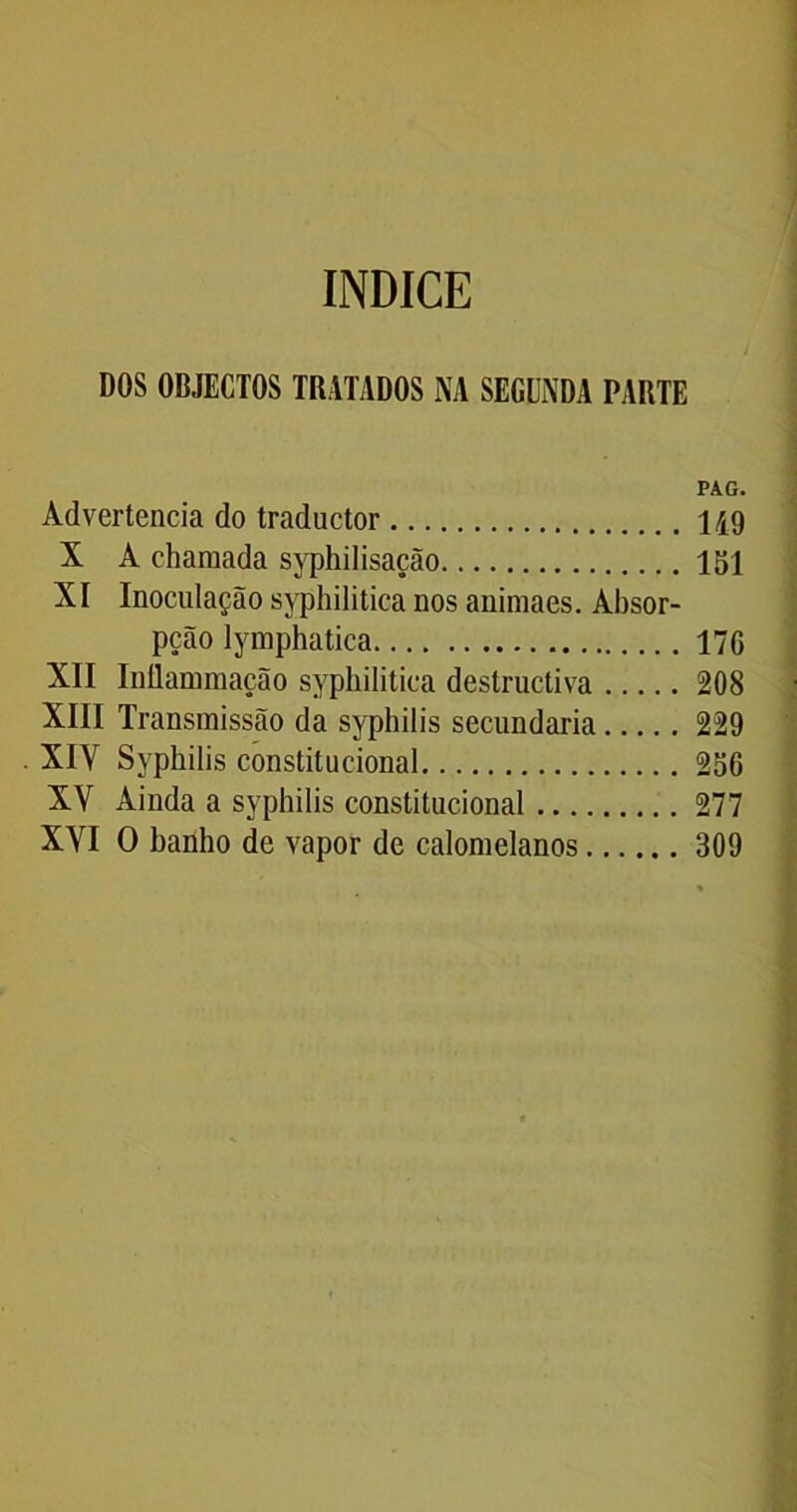 ÍNDICE DOS OBJECTOS TRATADOS NA SEGUNDA PARTE PAG. Advertência do traductor 1A9 X A chamada syphilisação 151 XI Inoculação syphilitica nos animaes. Absor- pção lymphatica 17G XII Inílammação syphilitica destructiva 208 XIII Transmissão da syphilis secundaria 229 X1Y Syphilis constitucional 256 XY Ainda a syphilis constitucional 277 XYI O banho de vapor de calomelanos 309