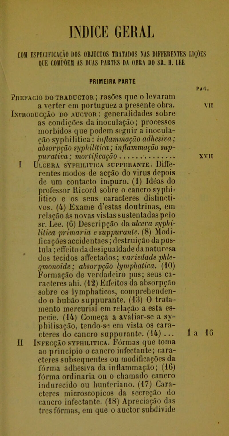 ÍNDICE GERAL COS ESPECIFICAÕO DOS OBJFCTOS TRATADOS MS DIFFERENTES LIÇÕES Ql'E COMPÕES AS DIAS PARTES DA ORBA Dl) SR. D. LEE PRIMEIRA PARTE Prefacio do tradüctor ; rasões que o levaram a verter em portuguez a presente obra. Introducção do auctor: generalidades sobre as condições da inoculação; processos morbidos que podem seguir a inocula- ção syphilitica: inflammação adhesiva; absorpção syphilitica; inflammação sup- purativa; mortificação I Ulcera syphilitica suppurante. Diffe- rentes modos de acção do virus depois de um contacto impuro. (1) Ideas do professor Ricord sobre o cancro syphi- litico e os seus caracteres distincti- vos. (4) Exame d’estas doutrinas, em relação ás novas vistas sustentadas pelo sr. Lee. (6) Descripção da ulcera syphi- litica primaria e suppurante. (8) Modi- ficações accidentaes; destruição da pus- tula*; effeito dadesigualdade da naturesa dos tecidos affectados; variedade phle- (imonoide; absorpção lymphatica. (10) Formação de verdadeiro pus; seus ca- racteres ahi. (12) Elfeitos da absorpção sobre os lymphaticos, comprehenden- do o bubão suppurante. (10) O trata- mento mercurial em relação a esta es- pecie. (14) Começa a avaliar-se a sy- pbilisação, tendo-se em vista os cara- cteres do cancro suppurante. (14) ... II Infecção syphilitica. Fôrmas que toma ao principio o cancro infectante; cara- cteres subsequentes ou modificações da fôrma adhesiva da inflammação; (16) fôrma ordinaria ou o chamado cancro indurecido ou Imnteriano. (17) Cara- cteres microscopicos da secreção do cancro infectante. (18) Apreciação das tresfôrmas, em que o auctor subdivide PAÍi. VII XVII la 16