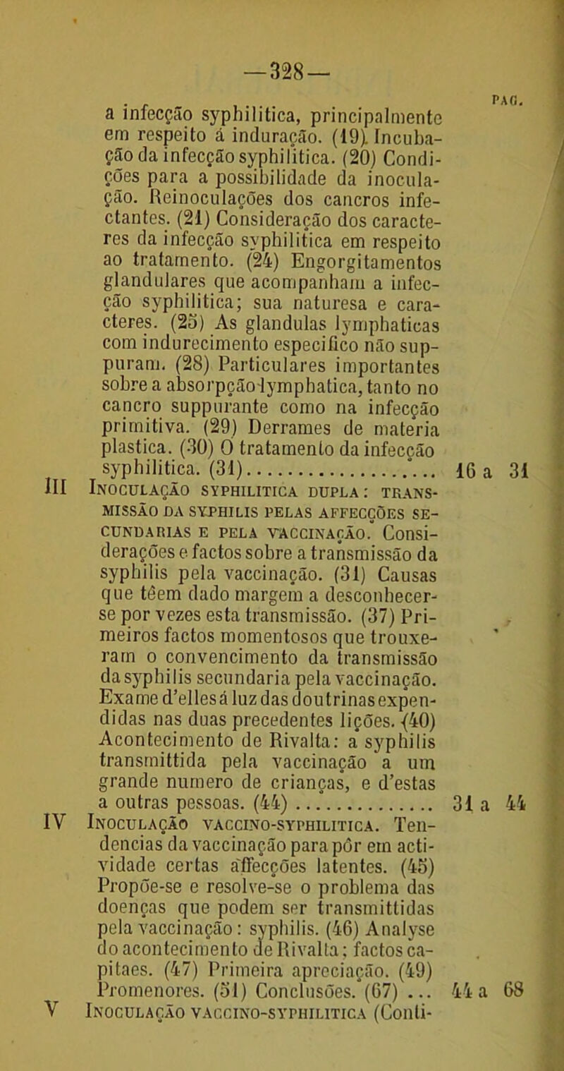 a infecção syphilitica, principalmentc em respeito á induração. (19). Incuba- ção da infecção syphilitica. (20) Condi- ções para a possibilidade da inocula- ção. Reinoculações dos cancros infe- ctantes. (21) Consideração dos caracte- res da infecção syphilitica em respeito ao tratamento. (24) Engorgitamentos glandulares que acompanham a infec- ção syphihtica; sua naturesa e cara- cteres. (2o) As glandulas lymphatieas com indurecimento especifico não sup- puram. (28) Particulares importantes sobre a absorpçãolympbatica, tanto no cancro suppurante como na infecção primitiva. (29) Derrames de matéria plastica. (30) O tratamento da infecção syphilitica. (31) III Inoculação syphilitica dupla: trans- missão DA SYPHILIS PELAS AFFECÇÕES SE- CUNDARIAS E PELA VACCINAÇÃO.* Consi- derações e factos sobre a transmissão da syphilis pela vaccinação. (31) Causas que téem dado margem a desconhecer- se por vezes esta transmissão. (37) Pri- meiros factos momentosos que trouxe- ram o convencimento da transmissão da syphilis secundaria pela vaccinação. Exame d’ellesá luz das doutrinas expen- didas nas duas precedentes lições. {40) Acontecimento de Rivalta: a syphilis transmittida pela vaccinação a um grande numero de crianças, e d’estas a outras pessoas. (44) .. .* IV Inoculação vaccino-sythilitica. Ten- dências da vaccinação para pôr em acti- vidade certas a'fiecções latentes. (45) Propõe-se e resolve-se o problema das doenças que podem ser transmittidas pela vaccinação: syphilis. (46) Analyse do acontecimento de Rivalta; factos ca- pitães. (47) Primeira apreciação. (49) Promenores. (51) Conclusões.*(67) ... V Inoculação vaccino-syphilitica (Conli- PAfi. 16 a 31 31a 44 4 4 a 68