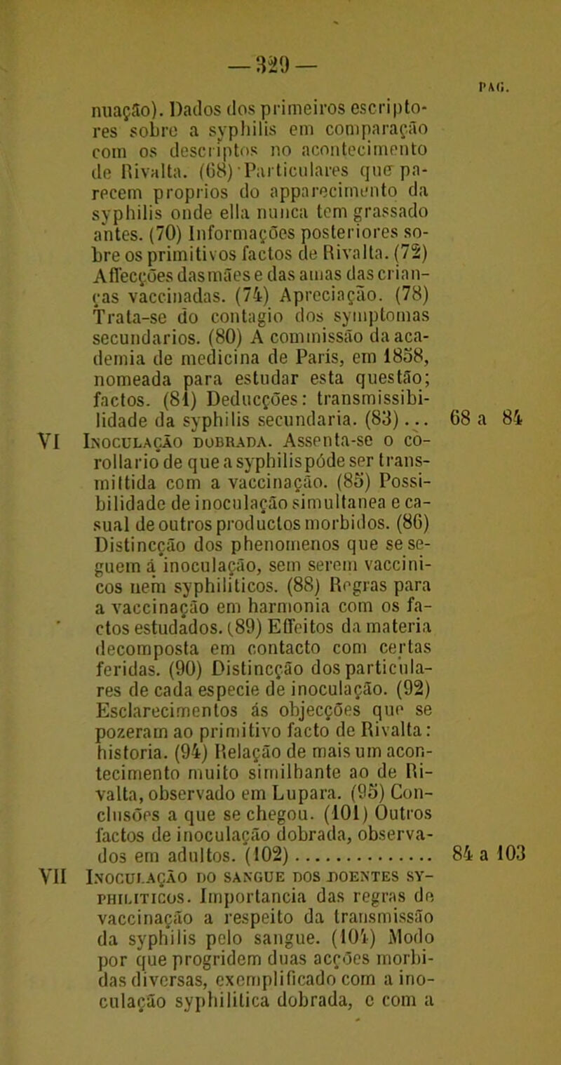 nuação). Dados dos primeiros escripto- res sobre a syphilis em comparação com os descriptos no acontecimento de Rivalta. (68) Particulares qinr pa- recem proprios do apparecimento da syphilis onde ella nunca tem grassado antes. (70) Informações posteriores so- bre os primitivos factos de Rivalta. (72) Affecções das mães e das amas das crian- ças vaccinadas. (74) Apreciação. (78) Trata-se do contagio dos symptomas secundários. (80) A commissão da aca- demia de medicina de Paris, em 1838, nomeada para estudar esta questão; factos. (81) Deducções: transmissibi- lidade da syphilis secundaria. (83)... VI Inoculação dobrada. Assenta-se o co- rollariode queasypbilispódeser trans- mittida com a vaccinação. (85) Possi- bilidade de inoculação simultânea e ca- sual de outros productosmorbidos. (86) Distincção dos phenotnenos que se se- guem á inoculação, sem serem vaccini- cos uefn syphiliticos. (88) Regras para a vaccinação em harmonia com os fa- ctos estudados. (89) Effeitos da matéria decomposta em contacto com certas feridas. (90) Distincção dos particula- res de cada especie de inoculação. (92) Esclarecimentos ás objecções que se pozeram ao primitivo facto de Rivalta: historia. (94) Relação de mais um acon- tecimento muito similbante ao de Ri- valta, observado em Lupara. (95) Con- clusões a que se chegou. (101) Outros factos de inoculação dobrada, observa- dos em adultos. (102) VII Inoculação do sangue dos doentes sy- philiticos. Importância das regras de vaccinação a respeito da transmissão da syphilis pelo sangue. (104) Modo por que progridem duas acções mórbi- das diversas, exemplificado com a ino- culação syphililica dobrada, c com a PAG. 68 a 84 84 a 103