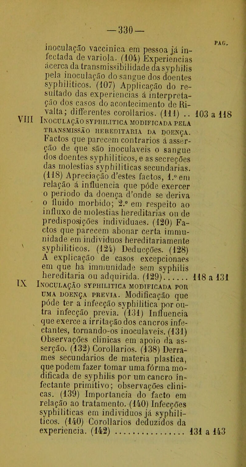 inoculação vaccinica em pessoa já in- fectada de variola. (104) Experiências ácerca da transmissibílidacle da sypliilis pela inoculação do sangue dos doentes syphiliticos. (107) Applicação do re- sultado das experiencias á interpreta- ção dos casos do acontecimento de Ri- Valta’ differentes corollarios. (Ml) .. 103 a 118 VIII Inoculação syphilitica modificada pela TRANSMISSÃO HEREDITÁRIA DA DOENÇA. Factos que parecem contrários á asser- ção de que são inoculáveis o sangue dos doentes syphiliticos, e as secreções das moléstias syphililicas secundarias. (118) Apreciação d’estes factos, l.°em relação á influencia que pôde exercer o período da doença d’onde se deriva o fluido morbido; 2.° em respeito ao influxo de moléstias hereditárias ou de predisposições individuaes. (120) Fa- ctos que parecem abonar certa irnmu- nidade em indivíduos hereditariamente syphiliticos. (124) Deducções. (128) A explicação de casos excepcionaes em que ha immunidade sem syphilis hereditária ou adquirida. (129) 118 a 131 IX Inoculação syphilitica modificada por uma doença previa. Modificação que póde ter a infecção syphilitica*por ou- tra infecção previa. (131) Influencia que exerce a irritação dos cancros infe- ctantes, tornando-os inoculáveis. (131) Observações clinicas em apoio da as- serção. (132) Corollarios. (138) Derra- mes secundários de matéria plastica, que podem fazer tomar umafórma mo- dificada de syphilis por um cancro in- íectante primitivo; observações clini- cas. (139) Importância do facto em relação ao tratamento. (140) Infecções syphiliticas em indivíduos já syphili- ticos. (140) Corollarios deduzidos da experiencia. (142) 131 a 143