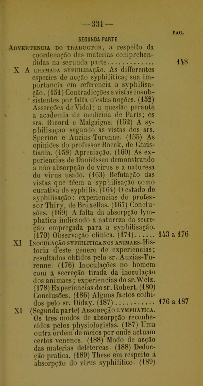 —*331 — SEGUNDA PARTE Advertência do thaductor, a respeito da coordenação das matérias comprehen- didas na segunda parte X A chamada SYPHiusAÇÃo. As difTereutes especies de acção syphilitica; sua im- portância em referencia á syphilisa- ção. (151) Contradicçõesevistas insub- * sistentes por falta d’estas noções. (152) Asserções deVidal; a questão perante a academia de medicina de Paris; os srs. Ricord e Malgaigne. (152) A sy- philisação segundo as vistas dos srs. Sperino e Auzias-Turenne. (155) As opiniões do professor Boeck, de Chris- tiania. (158) Apreciação. (160) As ex- periências de Danielssen demonstrando a não absorpção do vinis e a naturesa do virus usado. (163) Refutação das vistas que têern a syphilisação como curativa de syphilis. (164) O estado de syphilisação: experiencias do profes- sor Thiry, deBruxellas. (167) Conclu- sões. (169) A falta da absorpção lym- phatica indicando a natureza da secre- ção empregada para a syphilisação. (170) Observação clinica. (171) XI Inoculação syphiliticanos animaes. His- toria d’este genero de experiencias; resultados obtidos pelo sr. Auzias-Tu- renne. (176) Inoculações no homem com a secreção tirada da inoculação dos animaes; experiencias do sr.Welz. (178) Experiencias do sr. Robert. (180) Conclusões. (186) Alguns factos colhi- dos pelo sr. Diday. (187) XI (Segunda parte) Absorpção lymphatica. Os tres modos de absorpção reconhe- cidos pelos physiologistas. (187) Uma outra ordem de meios por onde actuam certos venenos. (188) Modo de acção das matérias deletereas. (188) Deduc- ção pratica. (189) These em respeito á absorpção do virus syphilitico. (189) PAC. 148 143 a 176 176 a 187