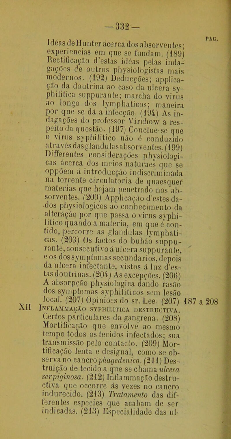 Idéas deHuntcr ácerca dos absorventes- experiências em que se fundam. (189) R edificação d’estas idéas pelas inda- gações de outros physiologistas mais modernos. (192) Deducções; applica- ção da doutrina ao caso da ulcera sy- philitica suppurante; marcha do vinis ao longo dns lymphaticos; maneira por que se dá a infecção. (194) As in- dagações do professor Virchow a res- peito da questão. (197) Conclue-se que o vinis syphilitico não é conduzido a t ra vés d as gl an d u I a s abso r v en tes. (199) Differentes considerações physiologi- cas acerca dos meios naturaes que^e oppõem á introducção indiscriminada na torrente circulatória de quaesquer matérias que hajam penetrado nos ab- sorventes. (200) Applicação destes da- dos physiologicos ao conhecimento da alteração por que passa o vinis svphi- titico quando a matéria, em que é”con- tido, percorre as glandulas lymphati- cas. (203) Os factos do bubão suppu- rante, consecutivo á ulcera suppurante, eos dos symptomas secunda rios, depois da ulcera infectante, vistos á luz des- tas doutrinas. (204) As excepções. (200) A absorpção pliysiologica dando rasão dos symptomas syphiliticos sem lesão local. (207) Opiniões do sr. Lee. (207) 187 a 208 XII Inflammação syphiutica destructiva. Certos particulares da gangrena. (208) Mortificação que envolve ao mesmo tempo todos os tecidos infectados; sua transmissão pelo contacto. (209) Mor- tificação lenta e desigual, como se ob- serva no cancro phageãenico. (211) Des- truição de tecido a que se chama ulcera serpiginosa. (212) Inflammação destru- ctiva que occorre ás vezes no cancro indureeido. (213) Tratamento das dif- ferentes especies que acabam de ser indicadas. (213) Especialidade das ul-