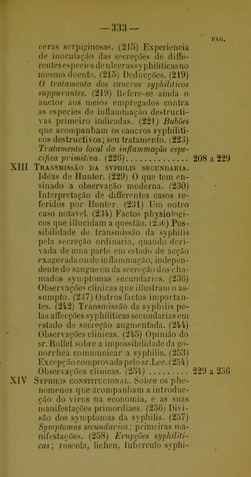 —m— coras scrpiginosas. (21o) Experiência tle inoculação das secreções de di 11b- rentesesneciesdeulcerassyphiliticasno mesmo doente. (21o) Deducções. (219) 0 tratamento dos cancros syphiliticos suppuranles. (219) Hefere-se ainda o auctor aos meios empregados contra as especies de inflam mação destructi- vas primeiro indicadas.*(221) Babões que acompanham os cancros syphiliti- cos destructivos; seu tratamento. (223) Tratamento local da inflammação espe- cifica primitiva. (226) XIII Transmissão da syphilis secundaria. Ideas de Hunter. (229) 0 que tem en- sinado a observação moderna. (230) Interpretação de differentes casos re- feridos por Hunter. (231) Um outro caso notável. (234) Factos physiolngi- cos que illucidam a questão. (2 j(j) Pos- sibilidade de transmissão da syphilis pela secreção ordinaria, quando deri- vada de uma parte em estado de acção exageradaoudeinflammação, indepen- dente do sangueou da secreção dos cha- mados symptomas secundários. (236) Observações clinicas que illustram o as- sumpto. (237) Outros factos importan- tes. (242) Transmissão da syphilis pe- las affecçõessyphiliticas secundarias em estado de secreção augmentada. (244) Observações clinicas. (245) Opinião do sr. Rollet sobre a impossibilidade da gn- norrbéa communicar a syphilis. (233) Excepção comprovada pelo sr.Lee. (234) Observações clinicas. (254) XIV Syphilis constitucional. Sobre os phe- nomenos que acompanham a introduc- ção do vinis na economia, e as suas manifestações primordiaes. (236) Divi- são dos symptomas da syphilis. (237) Symptomas secundários; primeiras ma- nifestações. (238) Erupções syphiliti- cas; roseola, liehen, tubérculo syphi- PAíi. 208 a 229 229 a 256