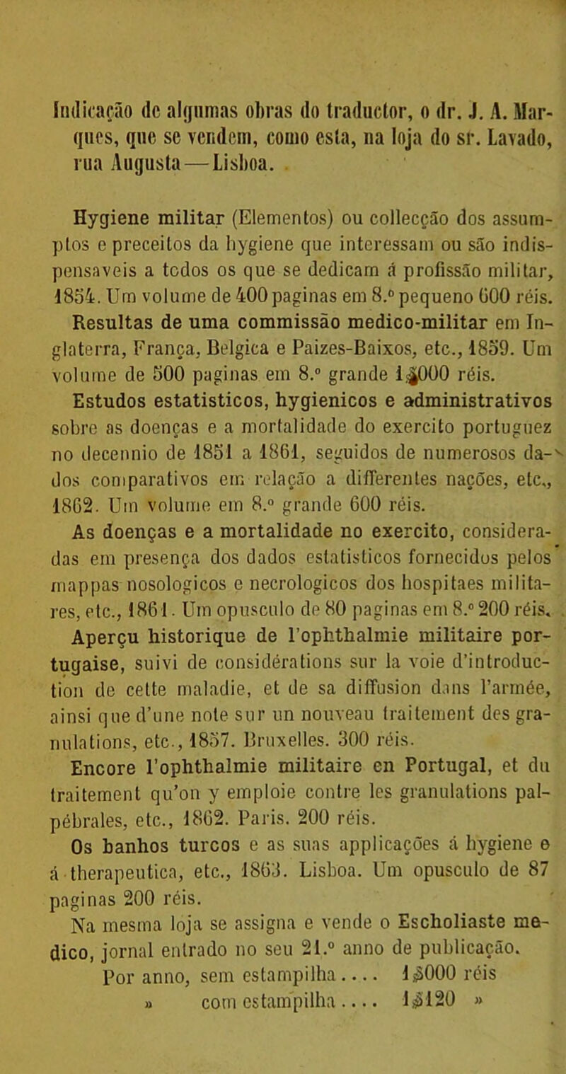 Indicação de algumas obras do traductor, o dr. J. A. Mar- ques, que se vendem, como esta, na loja do sr. Lavado, rua Augusta — Lisboa. Hygiene militar (Elementos) ou collecção dos assum- ptos e preceitos da hygiene que interessam ou são indis- pensáveis a todos os que se dedicam á profissão militar, 1854. Um volume de 400 paginas em 8.° pequeno üOO réis. Resultas de uma commissão medico-militar em In- glaterra, França, Bélgica e Paizes-Baixos, etc., 1859. Um volume de 500 paginas em 8.° grande 1.^000 réis. Estudos estatísticos, hygienicos e administrativos sobre as doenças e a mortalidade do exercito portuguez no decennio de 1851 a 1861, seguidos de numerosos da- dos comparativos em relação a difierenles nações, etc., 1862. Um volume em 8.° grande 600 réis. As doenças e a mortalidade no exercito, considera- das em presença dos dados estatísticos fornecidos pelos mappas nosologicos e necrologicos dos hospitaes milita- res, etc., 1861. Um opusculo de 80 paginas em 8.° 200 réis. Aperçu historique de Pophthalmie militaire por- tugaise, suivi de considérations sur la voie dlntroduc- tion de cette maladie, et de sa diffusion d.ins 1’armée, ainsi que d’une note sur un nouveau traitement des gra- nulations, etc., 1857. Bruxelles. 300 réis. Encore 1’ophthalmie militaire en Portugal, et du traitement qu’on y emploie contre les granulations pal- pébrales, etc., 1862. Paris. 200 réis. Os banhos turcos e as suas applicações á hygiene e á therapeutica, etc., 1863. Lisboa. Um opusculo de 87 paginas 200 réis. Na mesma loja se assigna e vende 0 Escholiaste me- dico, jornal entrado no seu 21.° anno de publicação. Por anno, sem estampilha 1^000 réis » com estampilha — 1$120 »