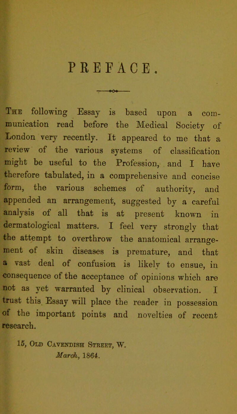 PREFACE. The following Essay is based upon a com- munication read before the Medical Society of London very recently. It appeared to me that a review of the various systems of classification might be useful to the Profession, and I have therefore tabulated, in a comprehensive and concise form, the various schemes of authority, and appended an arrangement, suggested by a careful analysis of all that is at present known in dermatological matters. I feel very strongly that the attempt to overthrow the anatomical arrange- ment of skin diseases is premature, and that a vast deal of confusion is likely to ensue, in consequence of the acceptance of opinions which are not as yet warranted by clinical observation. I trust this Essay will place the reader in possession of the important points and novelties of recent research. 15, Old Cavendish Street, W. March, 1864.