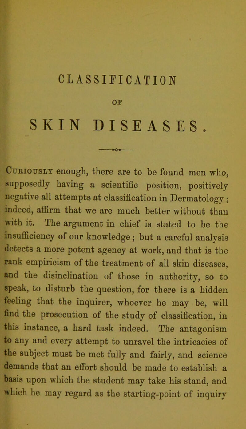 OF SKIN DISEASES. Curiously enough, there are to be found men who, supposedly having a scientific position, positively negative all attempts at classification in Dermatology ; indeed, affirm that we are much better without than with it. The argument in chief is stated to be the insufficiency of our knowledge ; but a careful analysis detects a more potent agency at work, and that is the rank empiricism of the treatment of all skin diseases, and the disinclination of those in authority, so to speak, to disturb the question, for there is a hidden feeling that the inquirer, whoever he may be, will find the prosecution of the study of classification, in this instance, a hard task indeed. The antagonism to any and every attempt to unravel the intricacies of the subject must be met fully and fairly, and science demands that an effort should be made to establish a basis upon which the student may take his stand, and which he may regard as the starting-point of inquiry