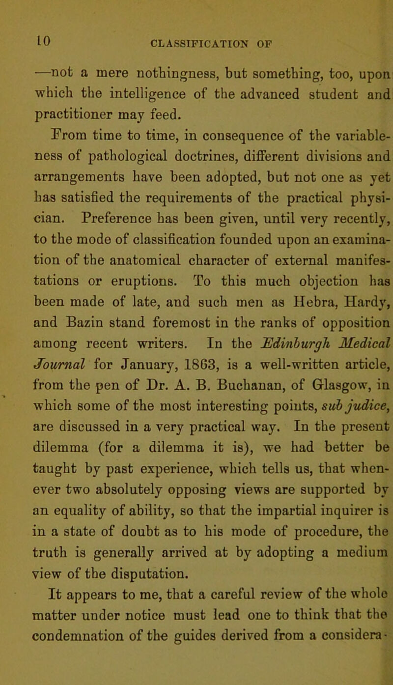 —not a mere nothingness, but something, too, upon which the intelligence of the advanced student and practitioner may feed. From time to time, in consequence of the variable- ness of pathological doctrines, different divisions and arrangements have been adopted, but not one as yet has satisfied the requirements of the practical physi- cian. Preference has been given, until very recently, to the mode of classification founded upon an examina- tion of the anatomical character of external manifes- tations or eruptions. To this much objection has been made of late, and such men as Hebra, Hardy, and Bazin stand foremost in the ranks of opposition among recent writers. In the Edinburgh Medical Journal for January, 1863, is a well-written article, from the pen of Dr. A. B. Buchanan, of Glasgow, in which some of the most interesting points, sub judice, are discussed in a very practical way. In the present dilemma (for a dilemma it is), we had better be taught by past experience, which tells us, that when- ever two absolutely opposing views are supported by an equality of ability, so that the impartial inquirer is in a state of doubt as to his mode of procedure, the truth is generally arrived at by adopting a medium view of the disputation. It appears to me, that a careful review of the whole matter under notice must lead one to think that the condemnation of the guides derived from a considera-