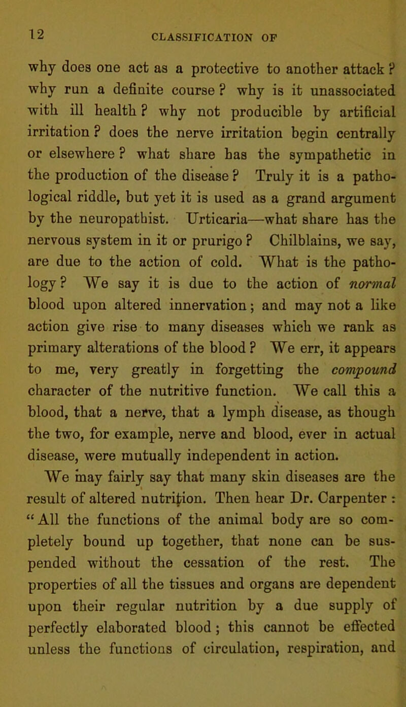 why does one act as a protective to another attack ? why run a definite course ? why is it unassociated with ill health ? why not producible by artificial irritation ? does the nerve irritation begin centrally or elsewhere ? what share has the sympathetic in the production of the disease ? Truly it is a patho- logical riddle, but yet it is used as a grand argument by the neuropathist. Urticaria—what share has the nervous system in it or prurigo ? Chilblains, we say, are due to the action of cold. What is the patho- logy ? We say it is due to the action of normal blood upon altered innervation; and may not a like action give rise to many diseases which we rank as primary alterations of the blood ? We err, it appears to me, very greatly in forgetting the compound character of the nutritive function. We call this a blood, that a nerve, that a lymph disease, as though the two, for example, nerve and blood, ever in actual disease, were mutually independent in action. We may fairly say that many skin diseases are the result of altered nutrition. Then hear Dr. Carpenter : “ All the functions of the animal body are so com- pletely bound up together, that none can be sus- pended without the cessation of the rest. The properties of all the tissues and organs are dependent upon their regular nutrition by a due supply of perfectly elaborated blood ; this cannot be effected unless the functions of circulation, respiration, and