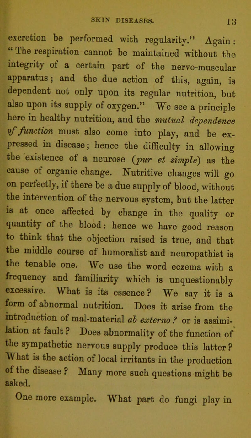 excretion be performed with regularity.” Again: “ The respiration cannot be maintained without the integrity of a certain part of the nervo-muscular apparatus; and the due action of this, again, is dependent not only upon its regular nutrition, but also upon its supply of oxygen.” We see a principle here in healthy nutrition, and the mutual dependence of function must also come into play, and be ex- pressed in disease; hence the difficulty in allowing the existence of a neurose (pur et simple) as the cause of organic change. Nutritive changes will go on perfectly, if there be a due supply of blood, without the intervention of the nervous system, but the latter is at once affected by change in the quality or quantity of the blood: hence we have good reason to think that the objection raised is true, and that the middle course of humoralist and neuropathist is the tenable one. We use the word eczema with a frequency and familiarity which is unquestionably excessive. What is its essence ? We say it is a form of abnormal nutrition. Does it arise from the introduction of mal-material ab externo ? or is assimi- lation at fault ? Does abnormality of the function of the sympathetic nervous supply produce this latter? What is the action of local irritants in the production of the disease ? Many more such questions might be asked. One more example. What part do fungi play in