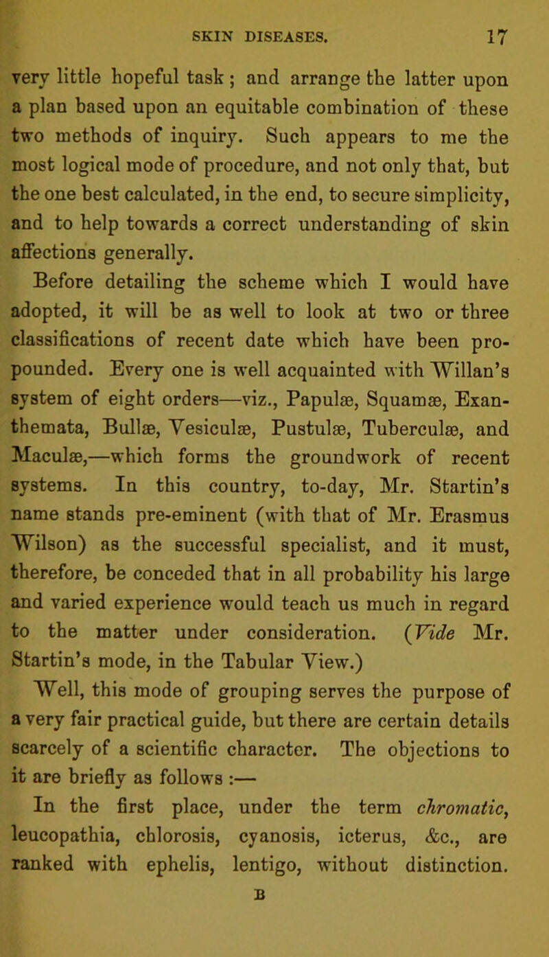 very little hopeful task ; and arrange the latter upon a plan based upon an equitable combination of these two methods of inquiry. Such appears to me the most logical mode of procedure, and not only that, but the one best calculated, in the end, to secure simplicity, and to help towards a correct understanding of skin affections generally. Before detailing the scheme which I would have adopted, it will be as well to look at two or three classifications of recent date which have been pro- pounded. Every one is well acquainted with Willan’s system of eight orders—viz., Papulae, Squamae, Exan- themata, Bullae, Yesiculse, Pustulae, Tuberculae, and Maculae,—which forms the groundwork of recent systems. In this country, to-day, Mr. Startin’s name stands pre-eminent (with that of Mr. Erasmus Wilson) as the successful specialist, and it must, therefore, be conceded that in all probability his large and varied experience would teach us much in regard to the matter under consideration. (Vide Mr. Startin’s mode, in the Tabular Yiew.) Well, this mode of grouping serves the purpose of a very fair practical guide, but there are certain details scarcely of a scientific character. The objections to it are briefly as follows :— In the first place, under the term chromatic, leucopathia, chlorosis, cyanosis, icterus, &c., are ranked with ephelis, lentigo, without distinction.