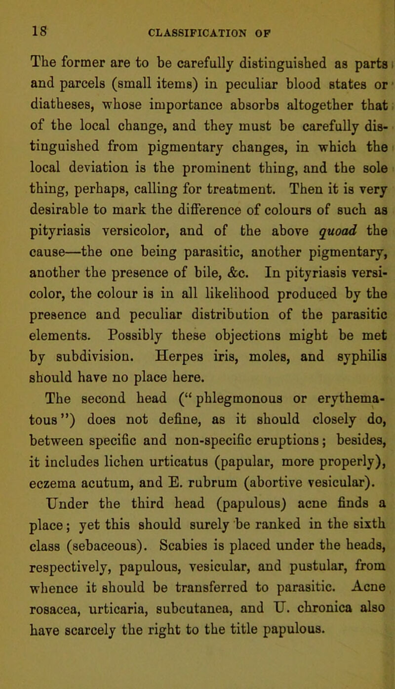 IS The former are to be carefully distinguished as parts and parcels (small items) in peculiar blood states or diatheses, whose importance absorbs altogether that of the local change, and they must be carefully dis- tinguished from pigmentary changes, in which the local deviation is the prominent thing, and the sole thing, perhaps, calling for treatment. Then it is very desirable to mark the difference of colours of such as pityriasis versicolor, and of the above quoad the cause—the one being parasitic, another pigmentary, another the presence of bile, &c. In pityriasis versi- color, the colour is in all likelihood produced by the presence and peculiar distribution of the parasitic elements. Possibly these objections might be met by subdivision. Herpes iris, moles, and syphilis should have no place here. The second head (“ phlegmonous or erythema- tous”) does not define, as it should closely do, between specific and non-specific eruptions; besides, it includes lichen urticatus (papular, more properly), eczema acutum, and E. rubrum (abortive vesicular). Under the third head (papulous) acne finds a place; yet this should surely be ranked in the sixth class (sebaceous). Scabies is placed under the heads, respectively, papulous, vesicular, and pustular, from whence it should be transferred to parasitic. Acne rosacea, urticaria, subcutanea, and U. chronica also have scarcely the right to the title papulous.