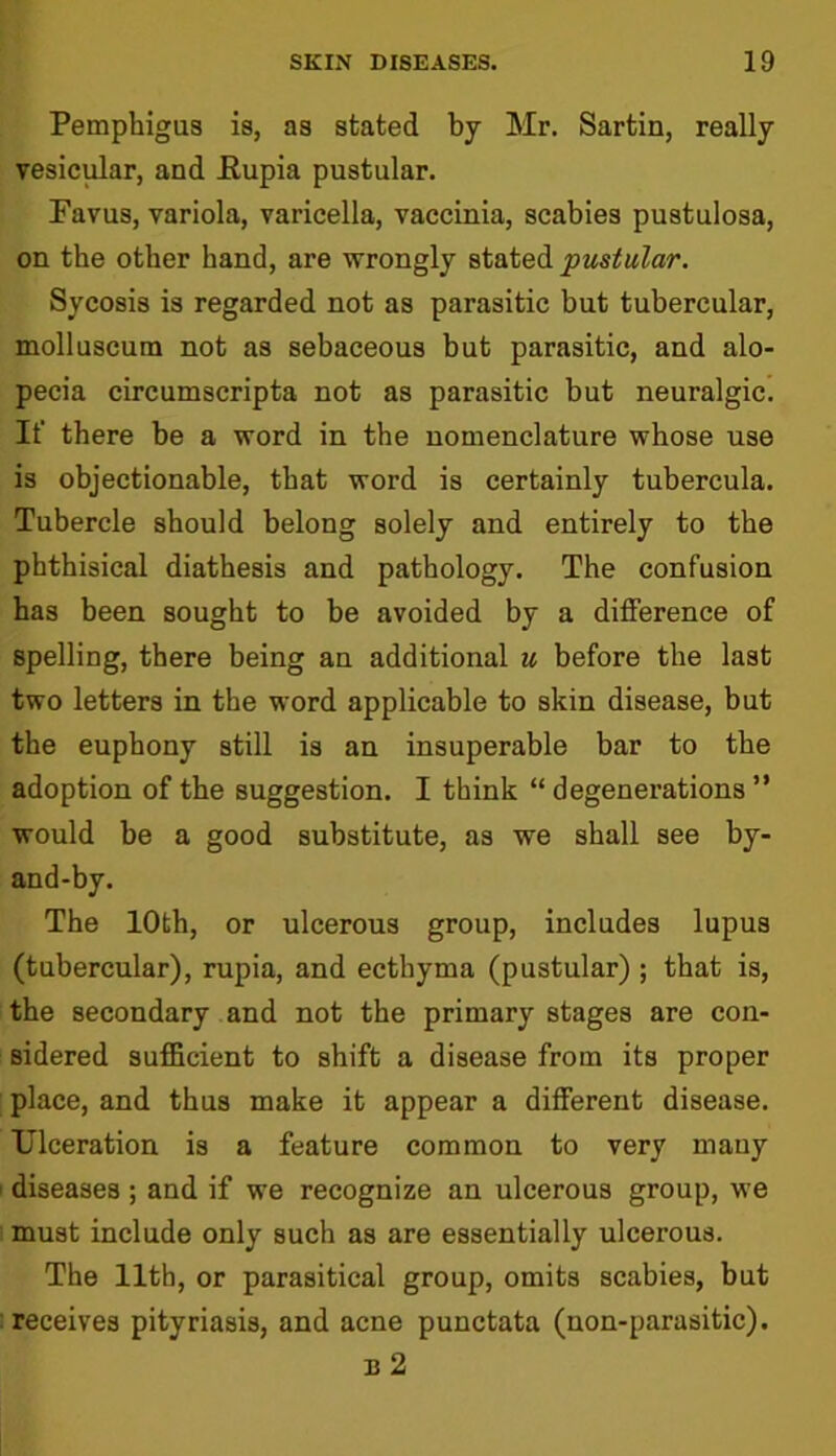 Pemphigus is, as stated by Mr. Sartin, really vesicular, and Eupia pustular. Favus, variola, varicella, vaccinia, scabies pustulosa, on the other hand, are wrongly stated pustular. Sycosis is regarded not as parasitic but tubercular, molluscum not as sebaceous but parasitic, and alo- pecia circumscripta not as parasitic but neuralgic. If there be a word in the nomenclature whose use is objectionable, that word is certainly tubercula. Tubercle should belong solely and entirely to the phthisical diathesis and pathology. The confusion has been sought to be avoided by a difference of spelling, there being an additional u before the last two letters in the word applicable to skin disease, but the euphony still is an insuperable bar to the adoption of the suggestion. I think “ degenerations ” would be a good substitute, as we shall see by- and-by. The 10th, or ulcerous group, includes lupus (tubercular), rupia, and ecthyma (pustular) ; that is, the secondary and not the primary stages are con- sidered sufficient to shift a disease from its proper place, and thus make it appear a different disease. Ulceration is a feature common to very many i diseases ; and if we recognize an ulcerous group, we must include only such as are essentially ulcerous. The 11th, or parasitical group, omits scabies, but i receives pityriasis, and acne punctata (non-parasitic). n 2