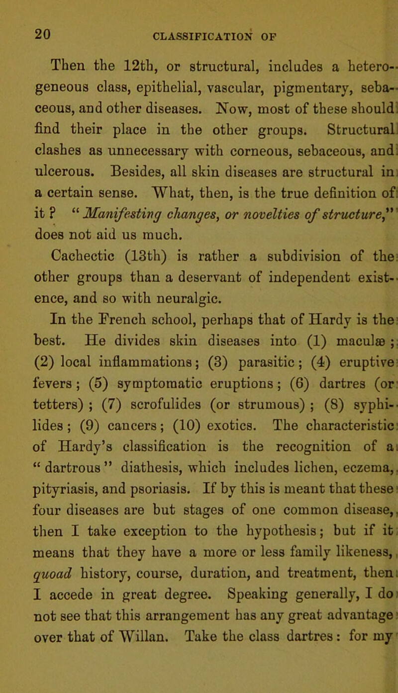 Then the 12th, or structural, includes a hetero- geneous class, epithelial, vascular, pigmentary, seba- ceous, and other diseases. Now, most of these should find their place in the other groups. Structural clashes as unnecessary with corneous, sebaceous, and. ulcerous. Besides, all skin diseases are structural in a certain sense. What, then, is the true definition of: it ? “ Manifesting changes, or novelties of structure, does not aid us much. Cachectic (13th) is rather a subdivision of the other groups than a deservant of independent exist- ence, and so with neuralgic. In the French school, perhaps that of Hardy is the best. He divides skin diseases into (1) maculas ; (2) local inflammations; (3) parasitic; (4) eruptive fevers; (5) symptomatic eruptions; (6) dartres (or tetters) ; (7) scrofulides (or strumous) ; (8) syphi- lides ; (9) cancers; (10) exotics. The characteristic of Hardy’s classification is the recognition of a. “ dartrous” diathesis, which includes lichen, eczema,, pityriasis, and psoriasis. If by this is meant that these four diseases are but stages of one common disease,, then I take exception to the hypothesis; but if it means that they have a more or less family likeness,, quoad history, course, duration, and treatment, then; I accede in great degree. Speaking generally, I do not see that this arrangement has any great advantage over that of Willan. Take the class dartres : for my