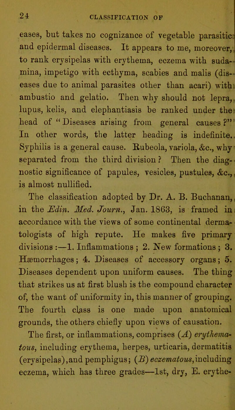 eases, but takes no cognizance of vegetable parasitic, and epidermal diseases. It appears to me, moreover, to rank erysipelas with erythema, eczema with suda- mina, impetigo with ecthyma, scabies and malis (dis- eases due to animal parasites other than acari) with ambustio and gelatio. Then why should not lepra,, lupus, kelis, and elephantiasis be ranked under ther head of “Diseases arising from general causes?” In other words, the latter heading is indefinite. Syphilis is a general cause. Kubeola, variola, &c., why separated from the third division ? Then the diag- nostic significance of papules, vesicles, pustules, &c.,. is almost nullified. The classification adopted by Dr. A. B. Buchanan,, in the Edin. Med. Journ., Jan. 1863, is framed in. accordance w'ith the views of some continental derma- tologists of high repute. He makes five primary divisions :—1. Inflammations ; 2. New formations ; 3. Haemorrhages; 4. Diseases of accessory organs; 5. Diseases dependent upon uniform causes. The thing that strikes us at first blush is the compound character of, the want of uniformity in, this manner of grouping. The fourth class is one made upon anatomical grounds, the others chiefly upon views of causation. The first, or inflammations, comprises (A) erythema- tous, including erythema, herpes, urticaria, dermatitis (erysipelas),and pemphigus; (A)eczematous,including eczema, which has three grades—1st, dry, E. erythe-