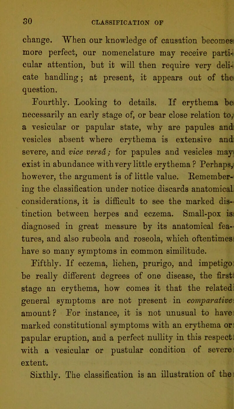 so change. When our knowledge of causation becomes: more perfect, our nomenclature may receive parti-: cular attention, but it will then require very deli- cate handling; at present, it appears out of the question. Fourthly. Looking to details. If erythema be: necessarily an early stage of, or bear close relation to, a vesicular or papular state, why are papules and vesicles absent where erythema is extensive and severe, and vice versd; for papules and vesicles may' exist in abundance with very little erythema ? Perhaps,; however, the argument is of little value. Remember- ing the classification under notice discards anatomical considerations, it is difficult to see the marked dis- tinction between herpes and eczema. Small-pox is: diagnosed in great measure by its anatomical fea- tures, and also rubeola and roseola, which oftentimes: have so many symptoms in common similitude. Fifthly. If eczema, lichen, prurigo, and impetigo be really different degrees of one disease, the first: stage an erythema, how comes it that the related general symptoms are not present in comparative amount ? For instance, it is not unusual to have marked constitutional symptoms with an erythema or papular eruption, and a perfect nullity in this respect with a vesicular or pustular condition of severe extent. Sixthly. The classification is an illustration of the