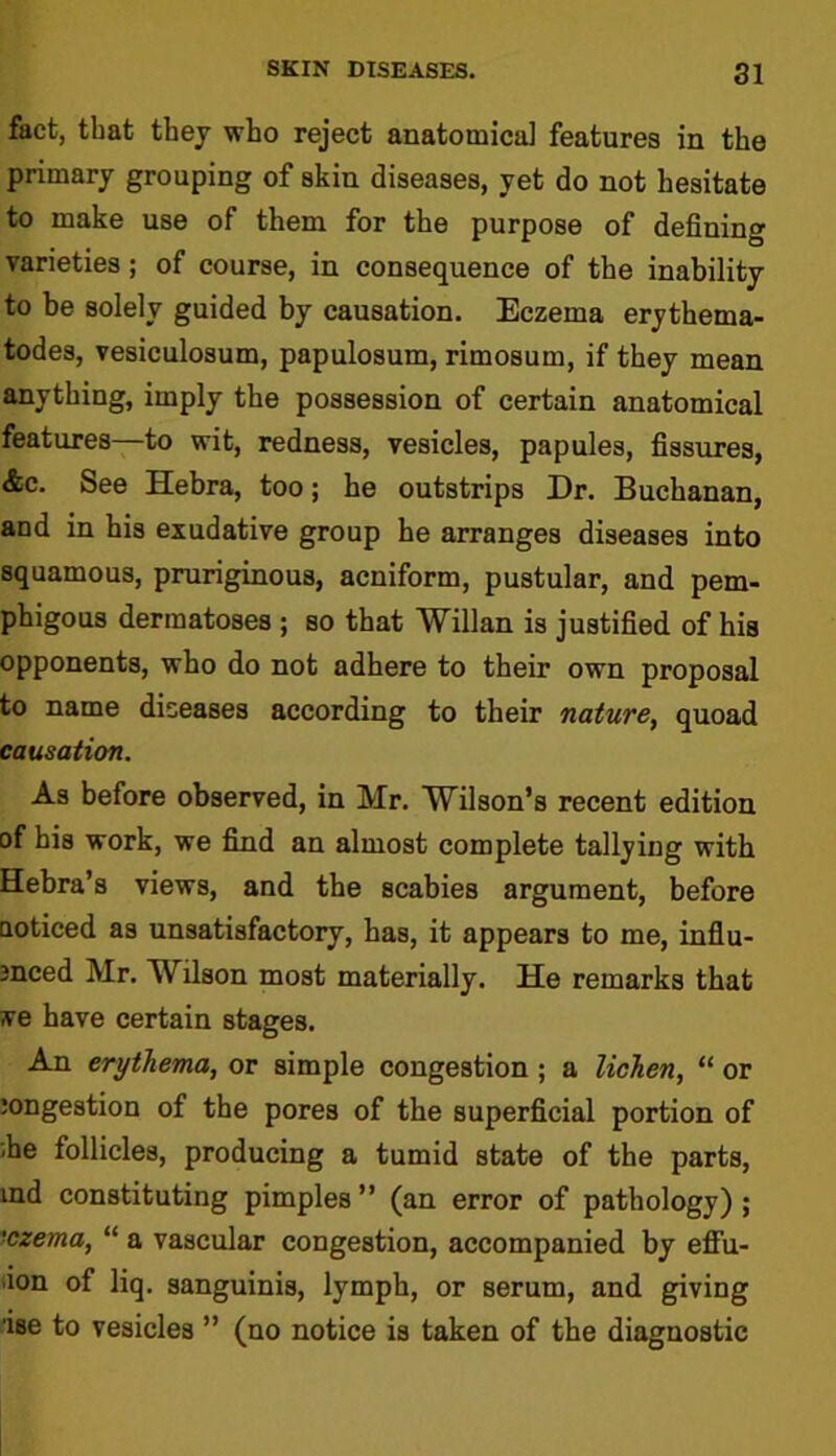 fact, that they who reject anatomical features in the primary grouping of skin diseases, yet do not hesitate to make use of them for the purpose of defining varieties; of course, in consequence of the inability to be solely guided by causation. Eczema erythema- todes, vesiculosum, papulosum, rimosum, if they mean anything, imply the possession of certain anatomical features—to wit, redness, vesicles, papules, fissures, &c. See Hebra, too; he outstrips Dr. Buchanan, and in his exudative group he arranges diseases into squamous, pruriginous, acniform, pustular, and pem- phigous dermatoses ; so that Willan is justified of his opponents, who do not adhere to their own proposal to name diseases according to their nature, quoad causation. As before observed, in Mr. Wilson’s recent edition of his work, we find an almost complete tallying with Hebra’s views, and the scabies argument, before noticed as unsatisfactory, has, it appears to me, indu- ced Mr. Wilson most materially. He remarks that ye have certain stages. An erythema, or simple congestion ; a lichen, “ or jongestion of the pores of the superficial portion of .he follicles, producing a tumid state of the parts, ind constituting pimples” (an error of pathology); 'czema, “ a vascular congestion, accompanied by effu- ion of liq. sanguinis, lymph, or serum, and giving ■ise to vesicles ” (no notice is taken of the diagnostic