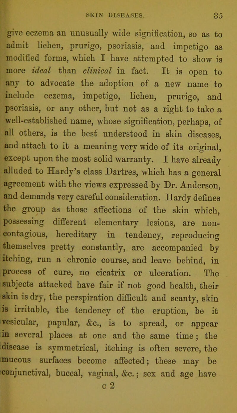 give eczema an unusually wide signification, so as to admit lichen, prurigo, psoriasis, and impetigo as modified forms, which I have attempted to show is more ideal than clinical in fact. It is open to any to advocate the adoption of a new name to include eczema, impetigo, lichen, prurigo, and psoriasis, or any other, but not as a right to take a well-established name, whose signification, perhaps, of all others, is the best understood in skin diseases, and attach to it a meaning very wide of its original, except upon the most solid warranty. I have already alluded to Hardy’s class Dartres, which has a general agreement with the views expressed by Dr. Anderson, and demands very careful consideration. Hardy defines the group as those affections of the skin which, possessing different elementary lesions, are non- contagious, hereditary in tendency, reproducing themselves pretty constantly, are accompanied by itching, run a chronic course, and leave behind, in process of cure, no cicatrix or ulceration. The subjects attacked have fair if not good health, their skin is dry, the perspiration difficult and scanty, skin is irritable, the tendency of the eruption, be it vesicular, papular, &c., is to spread, or appear in several places at one and the same time; the disease is symmetrical, itching is often severe, the mucous surfaces become affected; these may be conjunctival, buccal, vaginal, &c.; sex and age have o 2