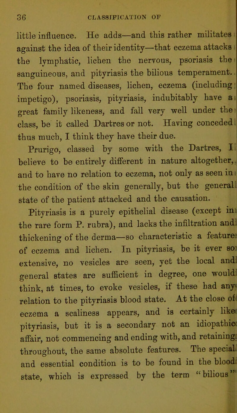 little influence. He adds—and this rather militates against the idea of their identity—that eczema attacks the lymphatic, lichen the nervous, psoriasis the' sanguineous, and pityriasis the bilious temperament. The four named diseases, lichen, eczema (including impetigo), psoriasis, pityriasis, indubitably have at great family likeness, and fall very well under the class, be it called Dartres or not. Having conceded thus much, I think they have their due. Prurigo, classed by some with the Dartres, I believe to be entirely different in nature altogether, and to have no relation to eczema, not only as seen in the condition of the skin generally, but the general, state of the patient attacked and the causation. Pityriasis is a purely epithelial disease (except in the rare form P. rubra), and lacks the infiltration and thickening of the derma—so characteristic a feature:1 of eczema and lichen. In pityriasis, be it ever so’ extensive, no vesicles are seen, yet the local and] general Btates are sufficient in degree, one would, think, at times, to evoke vesicles, if these had any' relation to the pityriasis blood state. At the close of: eczema a scaliness appears, and is certainly like pityriasis, but it is a secondary not an idiopathic affair, not commencing and ending with, and retaining, throughout, the same absolute features. The specials and essential condition is to be fouud in the blood state, which is expressed by the term “ bilious