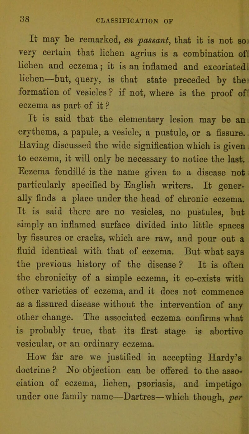 Ifc may be remarked, en passant, that it is not so very certain that lichen agrius is a combination of: lichen and eczema; it is an inflamed and excoriated: lichen—but, query, is that state preceded by the formation of vesicles ? if not, where is the proof of eczema as part of it ? It is said that the elementary lesion may be am erythema, a papule, a vesicle, a pustule, or a fissure. Having discussed the wide signification which is given to eczema, it will only be necessary to notice the last. Eczema fendille is the name given to a disease not particularly specified by English writers. It gener- ally finds a place under the head of chronic eczema. It is said there are no vesicles, no pustules, but simply an inflamed surface divided into little spaces by fissures or craeks, which are raw, and pour out a fluid identical with that of eczema. But what says the previous history of the disease ? It is often the chronicity of a simple eczema, it co-exists with other varieties of eczema, and it does not commence as a fissured disease without the intervention of any other change. The associated eczema confirms what is probably true, that its first stage is abortive vesicular, or an ordinary eczema. How far are we justified in accepting Hardy’s doctrine ? No objection can be offered to the asso- ciation of eczema, lichen, psoriasis, and impetigo under one family name—Dartres—which though, per