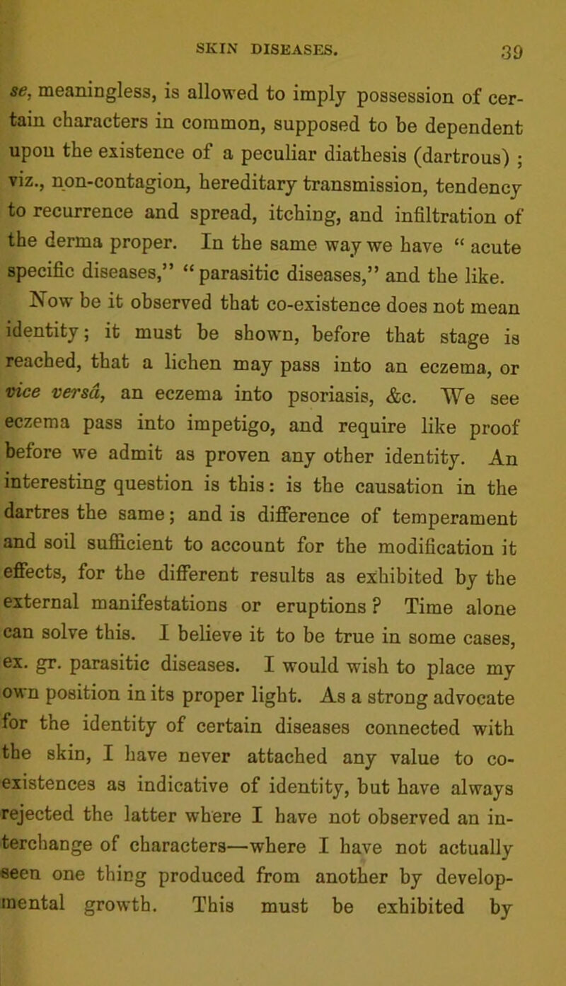 se, meaningless, is allowed to imply possession of cer- tain characters in common, supposed to be dependent upon the existence of a peculiar diathesis (dartrous) ; viz., non-contagion, hereditary transmission, tendency to recurrence and spread, itching, and infiltration of the derma proper. In the same way we have “ acute specific diseases,” “parasitic diseases,” and the like. Now be it observed that co-existence does not mean identity; it must be shown, before that stage is reached, that a lichen may pass into an eczema, or vice versa, an eczema into psoriasis, &c. MSfe see eczema pass into impetigo, and require like proof before we admit as proven any other identity. An interesting question is this: is the causation in the dartres the same; and is difference of temperament and soil sufficient to account for the modification it effects, for the different results as exhibited by the external manifestations or eruptions ? Time alone can solve this. I believe it to be true in some cases, ex. gr. parasitic diseases. I would wish to place my own position in its proper light. As a strong advocate for the identity of certain diseases connected with the skin, I have never attached any value to co- existences as indicative of identity, but have always rejected the latter where I have not observed an in- terchange of characters—where I have not actually seen one thing produced from another by develop- mental growth. This must be exhibited by