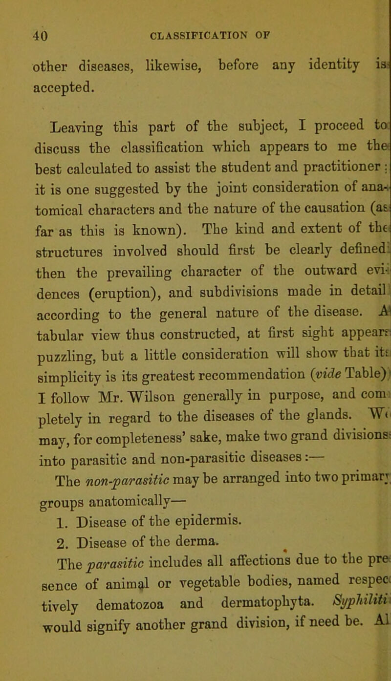 other diseases, likewise, before any identity is- accepted. Leaving this part of the subject, I proceed to discuss the classification which appears to me the* best calculated to assist the student and practitioner ; it is one suggested by the joint consideration of ana^ tomical characters and the nature of the causation (as far as this is known). The kind and extent of the structures involved should first be clearly defined, then the prevailing character of the outward evi-: dences (eruption), and subdivisions made in detail according to the general nature of the disease. A tabular view thus constructed, at first sight appear-;; puzzling, but a little consideration will show that its I simplicity is its greatest recommendation (vide Table) I follow Mr. Wilson generally in purpose, and com pletely in regard to the diseases of the glands. We may, for completeness’ sake, make two grand divisions- into parasitic and non-parasitic diseases: The non-parasitic may be arranged into two primary groups anatomically— 1. Disease of the epidermis. 2. Disease of the derma. The parasitic includes all affections due to the pre sence of animal or vegetable bodies, named respec. tively dematozoa and dermatophyta. Syphilitu would signify another grand division, if need be. A1