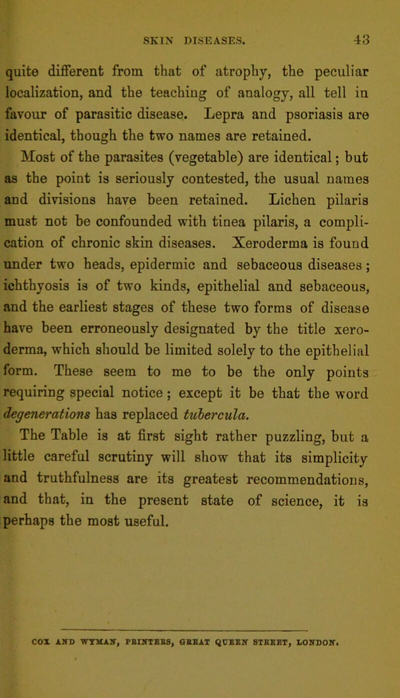 quite different from that of atrophy, the peculiar localization, and the teaching of analogy, all tell in favour of parasitic disease. Lepra and psoriasis are identical, though the two names are retained. Most of the parasites (vegetable) are identical; but as the point is seriously contested, the usual names and divisions have been retained. Lichen pilaris must not be confounded with tinea pilaris, a compli- cation of chronic skin diseases. Xeroderma is found under two heads, epidermic and sebaceous diseases; ichthyosis is of two kinds, epithelial and sebaceous, and the earliest stages of these two forms of disease have been erroneously designated by the title xero- derma, which should be limited solely to the epithelial form. These seem to me to be the only points requiring special notice ; except it be that the word degenerations has replaced tubercula. The Table is at first sight rather puzzling, but a little careful scrutiny will show that its simplicity and truthfulness are its greatest recommendations, and that, in the present state of science, it is perhaps the most useful. COX AND WYMAN, PRINTERS, GREAT QUEEN BTREET, LONDON.