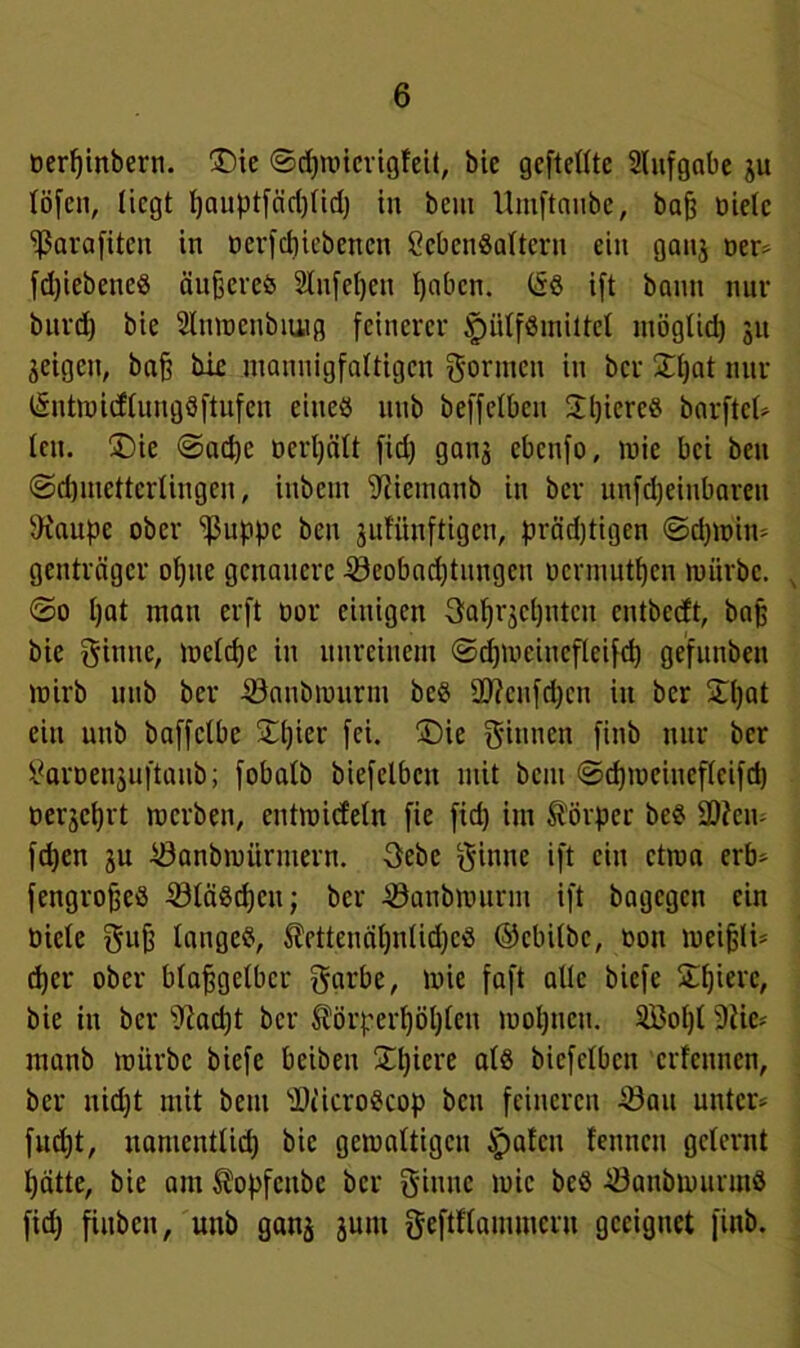 oerpinbern. ®ie ©dpmicrigleit, bic geftelltc 2lufgabe ju (Öfen, liegt pauptfärijlid) in beut Umftaube, bafe oielc 'ißarafiten in oerfepiebenen Lebensaltern ein ganj oer* fd)iebettcS äußeres 2Infepen l)abcn. (SS ift bann nur burd) bie 2lumcubiuig feinerer tpiilfSmittcl ntögüd) 31t feigen, baf? bic mannigfaltigen formen in ber Spat nur l&ntmitfluugSftufen eines uitb beffelben STljiereS barftcl* len. £>ie ©ad)c üerpält fid) gaus ebcufo, mie bei beit ©cpmettcrlingeit, inbettt 9tiemanb in ber unfdjeitibarett 9iaupe ober ‘ißuppc beu jufünftigen, präd)tigen ©cpmin* genträger ol)tie genauere Seobadjtungeu uermutpen mürbe. <2o l)at man erft tmr einigen gaprjcpntcu entbeeft, bajj bie ginne, melcpc in unreinem ©djmeincfleifcp gefunben mirb uitb ber Snnbmurm bcS 20?cnfd;en itt ber Spat ein uitb baffclbe Spier fei. S)ie ginnen fittb nur ber Larüeujuftaub; fobalb biefclbcit mit bau ©epmeinefleifcp oerseprt raerben, entmiefetn fie fid) im Körper beS üDfem fepen 3U Sanbmürntern. -gebe ginne ift ein ctma erb* fengrojjeS SläScpcn; ber Sanbmurnt ift bagegen ein üicle gufc langes, $etteuäpnlid)cS ©ebilbe, oott meifjli* djer ober blaffgelbcr garbe, mie faft alle biefe Spiere, bie in ber s)iad)t ber ^örperpöpleu mopneu. 2Bopl 9?ie* manb mürbe biefe beiben Spiere als bicfclbcn erlernten, ber ttid)t mit beut SticroScop bat feineren Sau unter* fud)t, itamentlid) bic gemaltigcu ipafat feuncu gelernt patte, bie am Äopfcube ber ginne mie beS SanbrntirmS fid) fiubett, uitb ganj junt geftflammcru geeignet fiub.