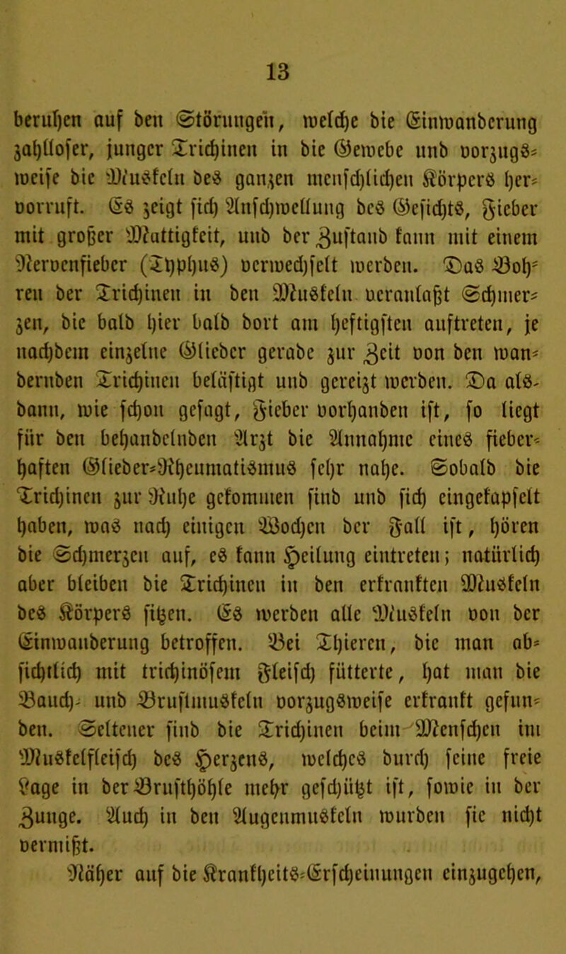 berufen auf beit (Störungen, meldjc bie ©inmanberung jaljüofer, junger Sricpinen in bie ©emcbe unb oorjugß* mcife bie üJtußfclu beß ganzen menfdjlicpeu Äörpcrß I)er= Dorruft. öß jcigt fid) 2lnfd)mellung beß ©efid)tß, lieber mit großer Uttattigfeit, unb ber ^uftaub fnnit mit einem Dierucnfiebcr (Spppuß) ucrmedjfelt merben. £)aß £3ops reu ber Sricpineu in beu üDJußfclu ucranlajjt Scpmer* jen, bie halb l)ier halb bort am peftigften auftreten, je itadjbem einzelne ©lieber gerabc jur ^cit non beu man- beruben Sricpiucu beläftigt unb gereift merben. ©a alß- bann, mie fepon gejagt, lieber oorpanben ift, fo liegt für beu bepanbclnbett Ülqt bie Slnuapmc cineß fieber^ tjaften @lieber*9{pcnmatißnutß fepr ttape. Sobalb bie Srupincit jur SKupe gefommeu finb unb fid) eingefapfelt pabett, maß nad) einigen 'ißodjcn ber galt ift, pören bie Scpmerjen auf, cß fantt Teilung eintreteu; natürliep aber bleiben bie Sricpineu in ben erfranften üftußfeln beß Äörperß fipen. ßß werben alle Dlußfeln non ber ©inmanberung betroffen. 53ei Spieren, bie man ab- fiepilid) mit triepinöfent ftleifd) fütterte, pat man bie 5öand)- unb 23ruftmußfclu oor^ugßmeife erfrauft gefun* ben. Seltener finb bie £rid)inen beim äfteufepen int 3)tußfclfleifd) beß ^erjenß, melcpcß burd) feine freie £age in ber-iöruftpöple mepr gefd)iipt ift, fomie in ber 3uuge. silud) in ben Slugcumußfclu mürben fic nid)t oermifjt. sJläper auf bie Äranlpeitß^rfcpeiuungeu cinjugcpcn,