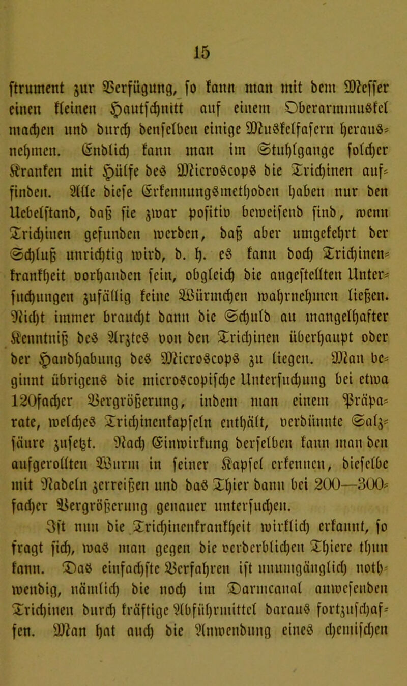 ftrument §ur Verfügung, [o famt man mit betit S0?cffer einen ffeinen §autfd)nitt auf einem Dberarmmußfcl machen itnb burd) benfetben einige üttuSfeffafern heraus* nehmen. ©nblid) fann man im ©tuhfgaugc foldjer Äranfcit mit ipülfe beS OKicroScopS bie £rid)inen auf* finben. Me biefe ©rfennungSmethoben haben nur ben Ucbelftanb, baß fie jmar pofitiö bemeifenb finb, roenn £rid)inen gefunben merben, baff aber umgefefjrt ber <Sd)luß unrichtig wirb, b. t). e8 fann bod) Trichinen* franffjeit oorljanben fein, obgleich bie angefteflten Unter* fud)nngcn jufällig feine Sßürmdjen maf)rnel)mcn fielen. 9iie[)t immer braucht bann bie ©djulb au mangelhafter Seuntniß beS 21rjteS ooit ben £rid)inen überhaupt ober ber <panbf)abung beS OßicroScopS ju liegen. sDiau bc* ginnt übrigens bie nticroscopifdje Unterfliegung bei etma 120fad)cr Vergrößerung, inbem man einem ’ißrnpa* rate, meldjeS £rid)incnfapfcln enthält, oerbiinute ©alj* fänre jufe^t. ’Diad) ©inroirfung berfetben fann man ben aufgcrollteu Söurm in feiner Zapfet erfenueu, bicfclbe mit fabeln jcrreijjen unb baS £l)ier bann bei 200—300* fadjer Vergrößerung genauer unterfud)en. Oft nun bie £rid)iitcnfraufhcit mirflid) erfanut, fo fragt fid), ma$ man gegen bie ocrbcrblidjen Xl)icrc tl)un fann. 'Das einfadjftc Verfahren ift uuumg&nglidj not!) roenbig, nämlich bie nod) im Darmcanal amuefenben Trichinen burd) fräftige Slbführmittcl barauS fortjufdjaf* fen. 9ttan fjnt aud) bie Slnmcnbung eines djemifdjen