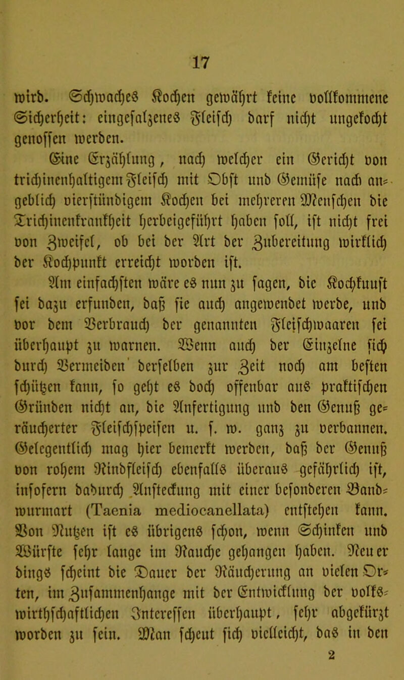 wirb. ©djWadjeS ®odjen gemährt feine ooflfommene ©tdjerfjeit: eingefatgeneö f^leifd) bnrf nidjt ungefodjt genoffen werben. ©ine ©rjäfjfung, ttadj welker ein ©eridjt üon tridjinenfjaftigem ^feifdj mit SDbft nnb ©entüfe ttadi an=- gebtid) oterftünbigem $odjett bei mehreren Sftcufcfjen bie £ricf)incnfranff)eit fjcrbeigefüfjtt f)aben [off, ift nidjt frei non gwetfef, M ber Strt ber Zubereitung wirffid) ber ^odjpnnft erreicht worben ift. Am einfadjften wäre eS nun ju fagen, bie $od;fuuft fei baju erfunben, baff fie nitdj ongewenbet werbe, nnb bor bem 33erbraud) ber genannten gfeifdjwaaren fei überhaupt ju warnen. SBenn aitdj ber (Singeine fic^ burdj ©ermciben berfetben jur Zeit nod) am öeften fdjü^en fann, fo gefjt eS bod) offenbar aus praftifdjen ©riinben nidjt an, bie Anfertigung nnb ben ©enujj ge= räudjerter ^feifdjfpeifen u. f. w. ganj ju oerbannen, ©efegentfid) mag Ijier bemerft werben, bafj ber ©emt§ oon rofjem 9iinbffeifd) ebenfalls überaus gcfäfjrtidj ift, infofern baburdj Aufteilung mit einer befonberen ©atib? wurmart (Taenia mediocanellata) cntftefjcn fann. Sßon 9ßuf}en ift eS übrigens fd;on, wenn ©djinfen nnb Söitrfte feljr fange im fftandje gegangen fjaben. Leiter biitgs fdjeint bie T)auer ber fRäudjentng an oiefen Dr* ten, im Znfantmenfjange mit ber ©ntwieffung ber uoIfS- wtrt^fdjaftfidjen Sntcrcffcn überhaupt, fcfjr abgefürjt worben ju fein. ©Jan fdjeut fidj oicüeicfjt, baS in beit 2