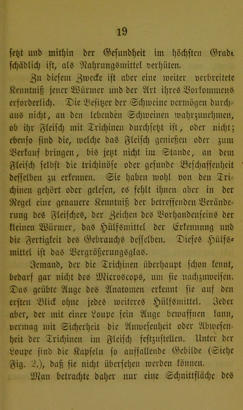 feßt utiö mithin ber ©efunbfjeit im ljöcf)ftcn ®rabt fdjäbtidj ift, a(g 9ial)rung8mittet oertjiiten. 3u biefeitt 3u?cd'e ift aber eine weiter ocrbrcitctc $euntntß jener SBiirmer unb ber 2lrt ißreg 3>orfoiimicii8 erforbertid;. 3)ie ®efi|er ber ©djwcinc o er um gen bitrd)= auö nid)t, an ben tebenbeu ©djmeiueu wafjrjuucßmen, ob iljr 5teifd) mit £rtd)ineu burd)fej3t ift, ober nidjt; cbenfo finb bie, wetdje bag gdeifd) genießen ober 3um Verlauf bringen, big jetjt itid)t tra ©taube, au bem gteifd) fetbft bie tridjinöfe ober gefitnbe ©efdjaffenßcit beffetbeu 31t erfennen. ©ie ßabett woßt oon ben Stri- d)inen gehört ober getefen, cg feßtt ißnen aber in ber 9?egct eine genauere Scnntuiß ber bctrcffcnbcu 33cräube= rttttg beg gdetfdjcg, ber 3ei^)cn beg s-3orßanbenfcing ber fteinen SBürmer, bag Jpütfgmittet ber (Srfennnug unb bie gertigfeit beg ®ebraud)g beffetbeu. £>iefcg jpiitfg* mittet ift bag Skrgrößerungggtag. 3emaub, ber bie £rid)iuen überhaupt fd)on fennt, bebarf gar nidjt beg tDiicrogcopg, um fie uadjjinneifen. £)ag geübte 2(ugc beg Slnatomen erfeunt fie auf ben erften '.Süd oßue jebeg weitereg tpiitfgmittel. 3eber aber, ber mit einer ^oiipc fein Stitge bewaffnen fatin, oermag mit ©ießerßeit bie 2(nwcfenßeit ober 2Ibwefeu> ßeit ber Xricßinctt im gteifd) feftjnftetten. Unter brr Soupe finb bie Äapfetn fo auffattenbe ©ebitbe (©ieße gig. 2.), baß fie nidjt itbcrfcßeu werben fönuen. 2)2au betradjte baßer nur eine ©djnittflädjc beg