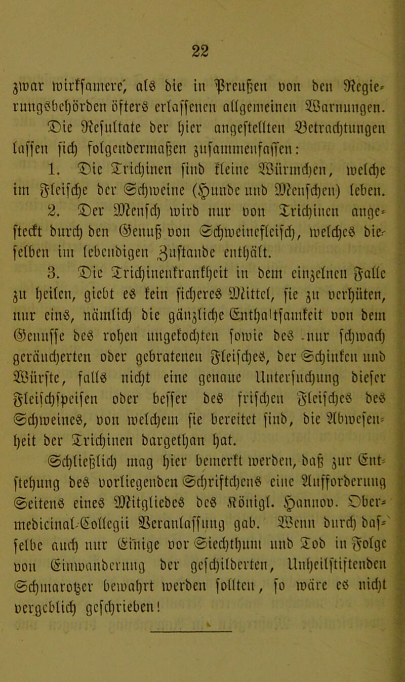 jirar ttjirffamerc) als bie in Preußen non ben fftegie* rungSbctjörben öfters ertaffenen allgemeinen Jßarnungen. ©ie 9xefnltate ber tjiev ungeteilten Betrachtungen taffen fid) folgcubcrmaffcn jufamwenfaffen: 1. ©ic STrid)inen finb deine Sßfirmdjen, meld)e im 3tcifd;e ber ©djiueiue (tpunbe unb üJttenfdjen) leben. 2. ©er 9ftenfd) luirb mtr non Xridjiucu angc= ftccft bitrd) ben ©enujj non ©djiueineflcifd), ireldjcS bie^ fetben im (ebenbigen 3uftanbe entljäft. 3. ©ie £rid)ineufranfl)eit in bent einzelnen $aüc jit tjeiten, giebt eS fein fidjcrcS 2)fittc(, fte jit ncrfjüten, nur cinß, nämtidj bie gän($tid)e (Snt()altfamf'cit non bem ©cniiffe beS roljcit nngcfod)tcn fomie beS -nur fdjinadj gerändjerten ober gebratenen gleifcljcS, ber ©djinfen unb SGöürfte, falls nid)t eine genaue Unterfndjung biefer gteifd)fpeifen ober beffer beS frifdjeu glcifdjcS beS SdjineincS, non lneldjem fie bereitet finb, bie Slbinefem l)eit ber £rid)inen burgetljan l)at. Sdjliejflid) mag fjier bemerft inerben, baff jur (5nt= ftefjung beS nortiegeuben <2>rf)riftd)enS eine Sfufforbcruug Seitens eines OftitgtiebeS beS Äönigl. §annou. ©ber- mebicinat-Sollegii -ßeranlaffung gab. SBcnn bnrd) baf- felbc aud) mtr Einige nor Sied)tl)um unb Job in golge non Simnanbcrnng ber gefdjitberten, llnljeilftiftenbcn Sd)maroder bemalet inerben folltcn, fo märe es nidjt nergeblid) gefcljriebcit!